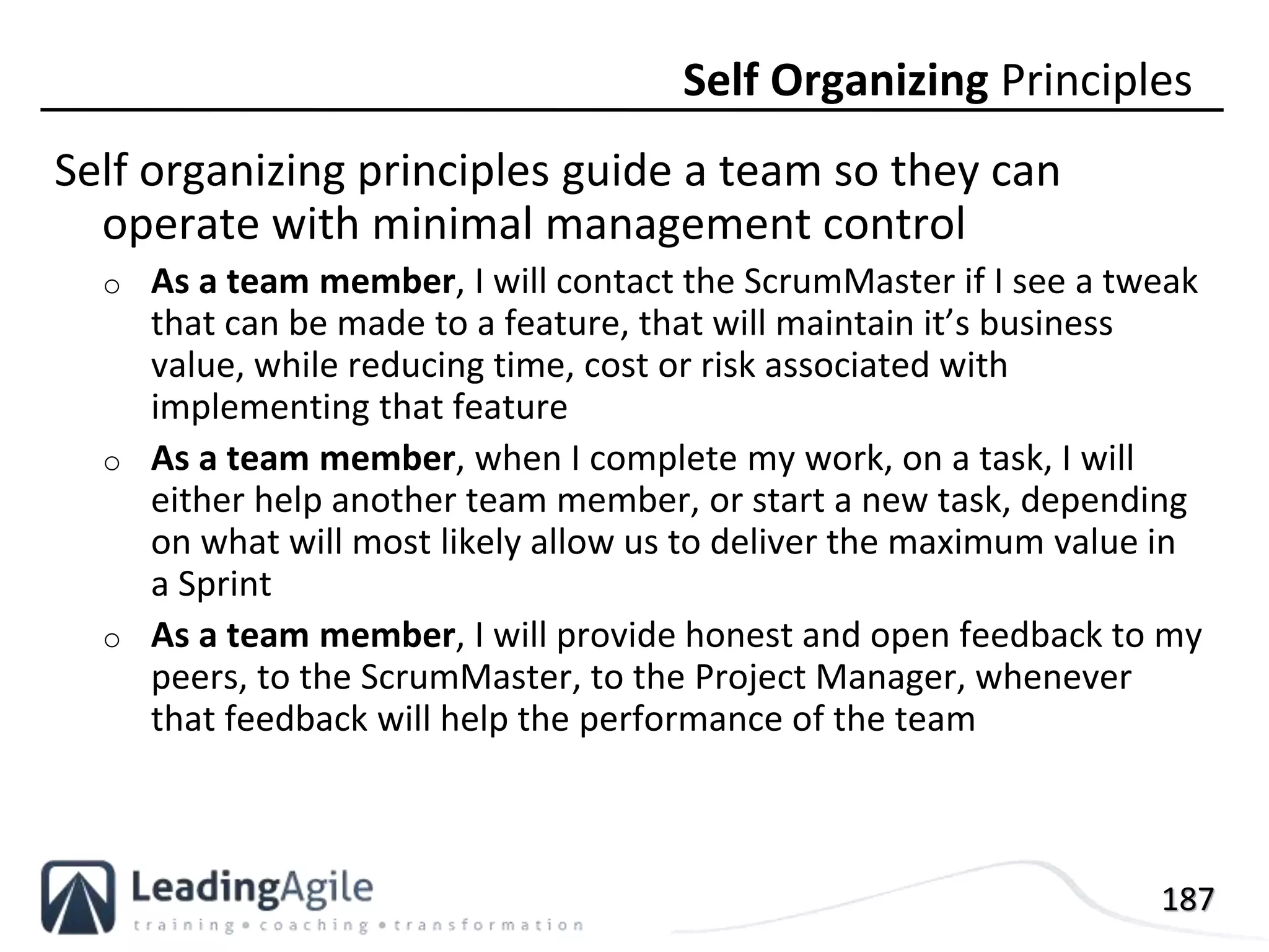 187
Self organizing principles guide a team so they can
operate with minimal management control
o As a team member, I will contact the ScrumMaster if I see a tweak
that can be made to a feature, that will maintain it’s business
value, while reducing time, cost or risk associated with
implementing that feature
o As a team member, when I complete my work, on a task, I will
either help another team member, or start a new task, depending
on what will most likely allow us to deliver the maximum value in
a Sprint
o As a team member, I will provide honest and open feedback to my
peers, to the ScrumMaster, to the Project Manager, whenever
that feedback will help the performance of the team
Self Organizing Principles
 