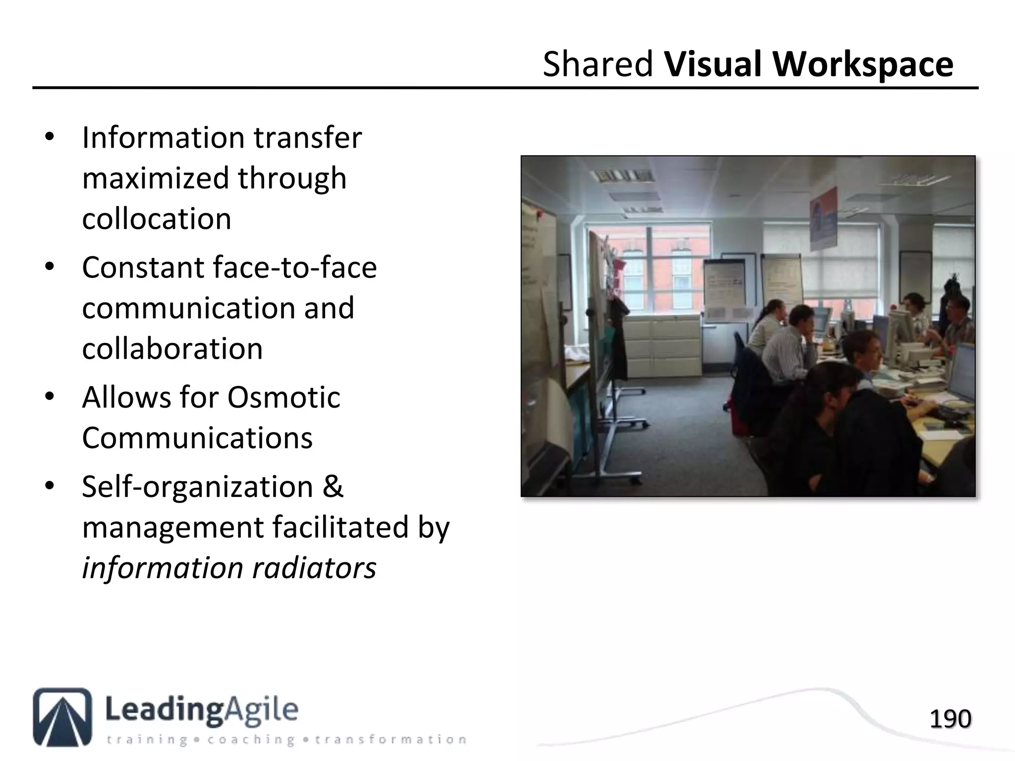 190
• Information transfer
maximized through
collocation
• Constant face-to-face
communication and
collaboration
• Allows for Osmotic
Communications
• Self-organization &
management facilitated by
information radiators
Shared Visual Workspace
 