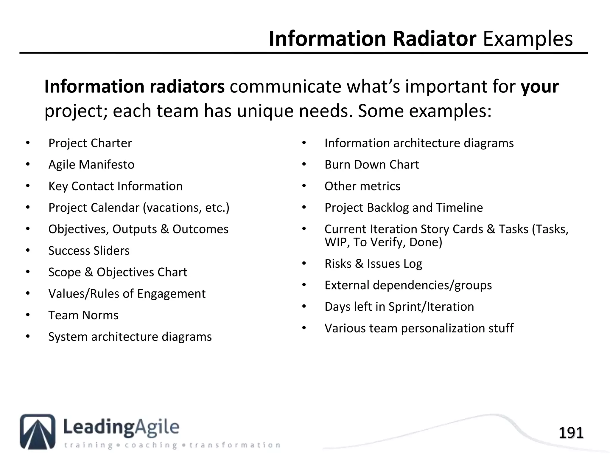 191
• Project Charter
• Agile Manifesto
• Key Contact Information
• Project Calendar (vacations, etc.)
• Objectives, Outputs & Outcomes
• Success Sliders
• Scope & Objectives Chart
• Values/Rules of Engagement
• Team Norms
• System architecture diagrams
• Information architecture diagrams
• Burn Down Chart
• Other metrics
• Project Backlog and Timeline
• Current Iteration Story Cards & Tasks (Tasks,
WIP, To Verify, Done)
• Risks & Issues Log
• External dependencies/groups
• Days left in Sprint/Iteration
• Various team personalization stuff
Information Radiator Examples
Information radiators communicate what’s important for your
project; each team has unique needs. Some examples:
 