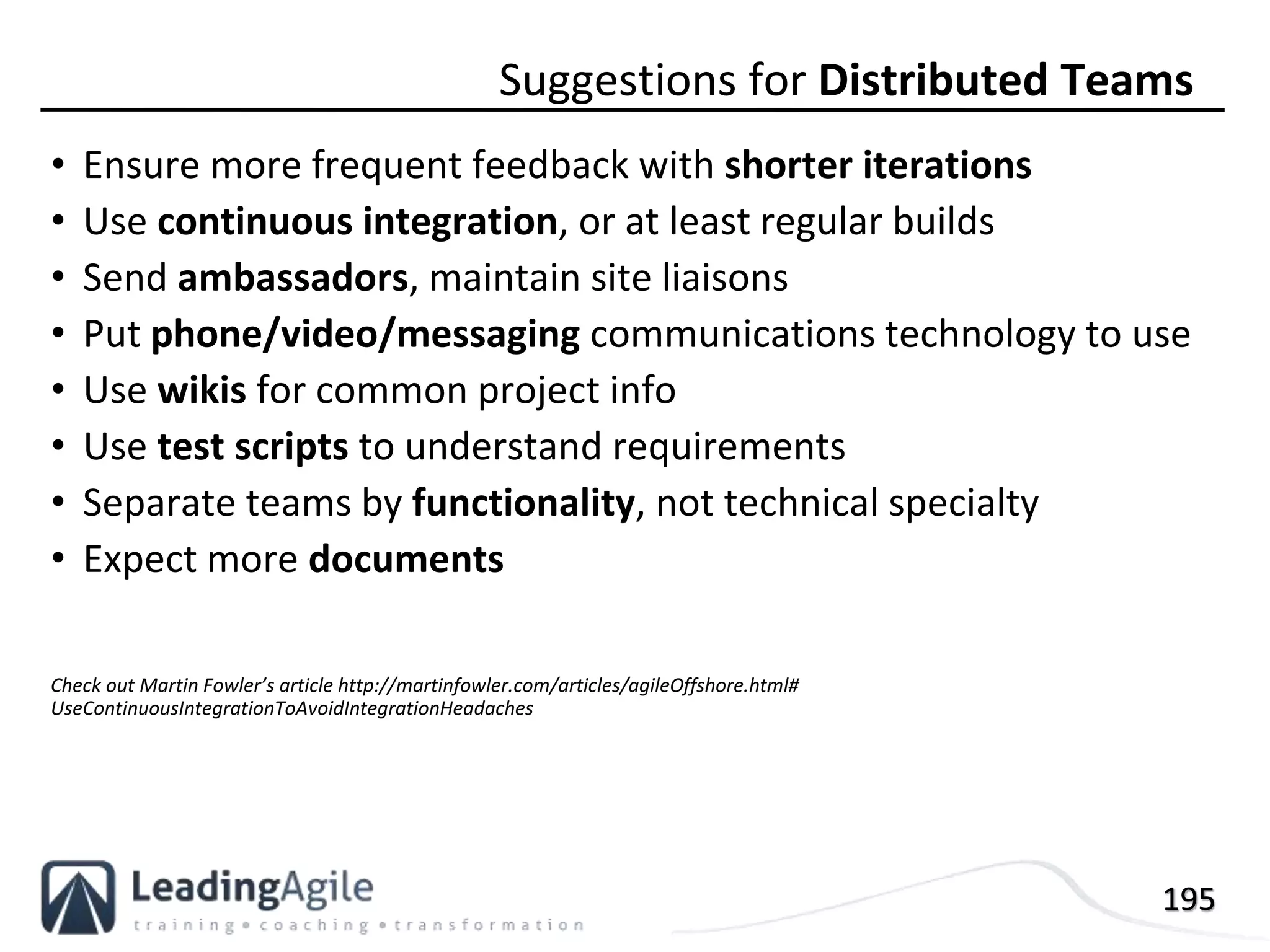 195
• Ensure more frequent feedback with shorter iterations
• Use continuous integration, or at least regular builds
• Send ambassadors, maintain site liaisons
• Put phone/video/messaging communications technology to use
• Use wikis for common project info
• Use test scripts to understand requirements
• Separate teams by functionality, not technical specialty
• Expect more documents
Check out Martin Fowler’s article http://martinfowler.com/articles/agileOffshore.html#
UseContinuousIntegrationToAvoidIntegrationHeadaches
Suggestions for Distributed Teams
 