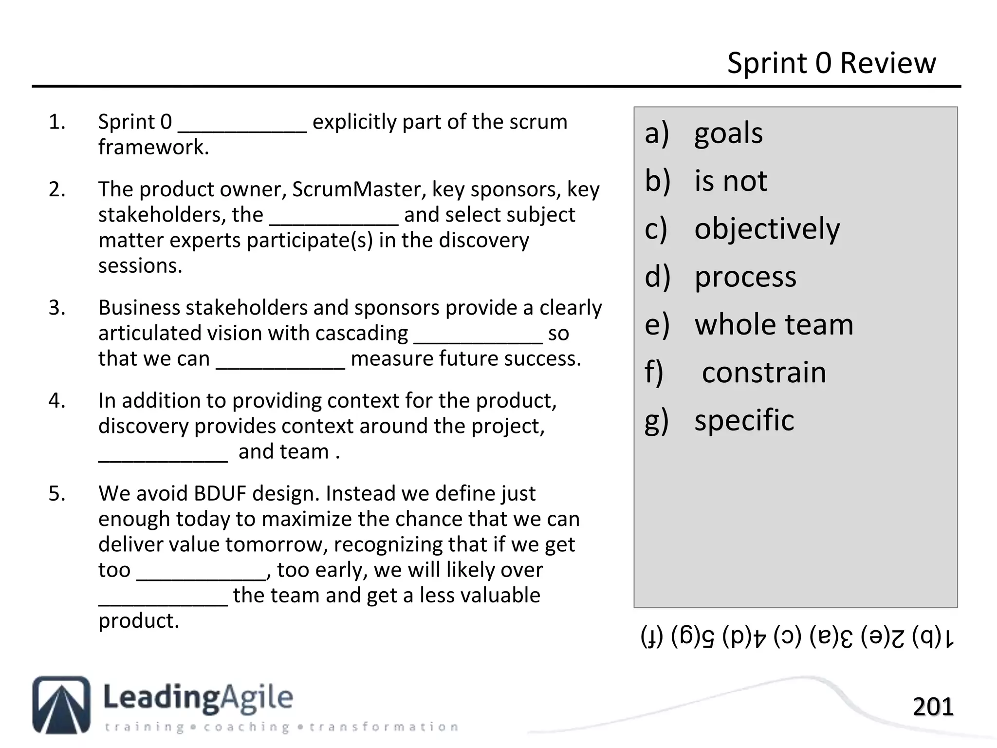 201
1. Sprint 0 ___________ explicitly part of the scrum
framework.
2. The product owner, ScrumMaster, key sponsors, key
stakeholders, the ___________ and select subject
matter experts participate(s) in the discovery
sessions.
3. Business stakeholders and sponsors provide a clearly
articulated vision with cascading ___________ so
that we can ___________ measure future success.
4. In addition to providing context for the product,
discovery provides context around the project,
___________ and team .
5. We avoid BDUF design. Instead we define just
enough today to maximize the chance that we can
deliver value tomorrow, recognizing that if we get
too ___________, too early, we will likely over
___________ the team and get a less valuable
product.
Sprint 0 Review
a) goals
b) is not
c) objectively
d) process
e) whole team
f) constrain
g) specific
1(b)2(e)3(a)(c)4(d)5(g)(f)
 