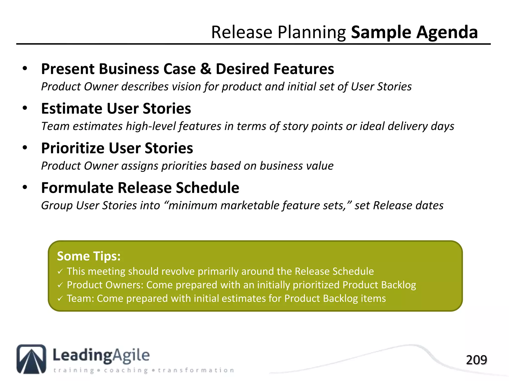 209
• Present Business Case & Desired Features
Product Owner describes vision for product and initial set of User Stories
• Estimate User Stories
Team estimates high-level features in terms of story points or ideal delivery days
• Prioritize User Stories
Product Owner assigns priorities based on business value
• Formulate Release Schedule
Group User Stories into “minimum marketable feature sets,” set Release dates
Release Planning Sample Agenda
Some Tips:
 This meeting should revolve primarily around the Release Schedule
 Product Owners: Come prepared with an initially prioritized Product Backlog
 Team: Come prepared with initial estimates for Product Backlog items
 