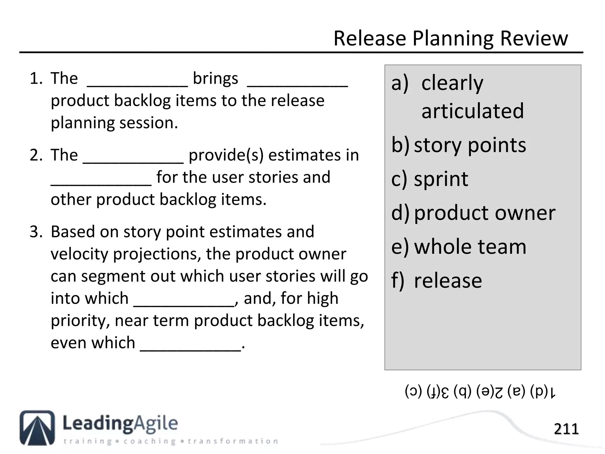 211
1. The ___________ brings ___________
product backlog items to the release
planning session.
2. The ___________ provide(s) estimates in
___________ for the user stories and
other product backlog items.
3. Based on story point estimates and
velocity projections, the product owner
can segment out which user stories will go
into which ___________, and, for high
priority, near term product backlog items,
even which ___________.
Release Planning Review
a) clearly
articulated
b)story points
c) sprint
d)product owner
e) whole team
f) release
1(d)(a)2(e)(b)3(f)(c)
 