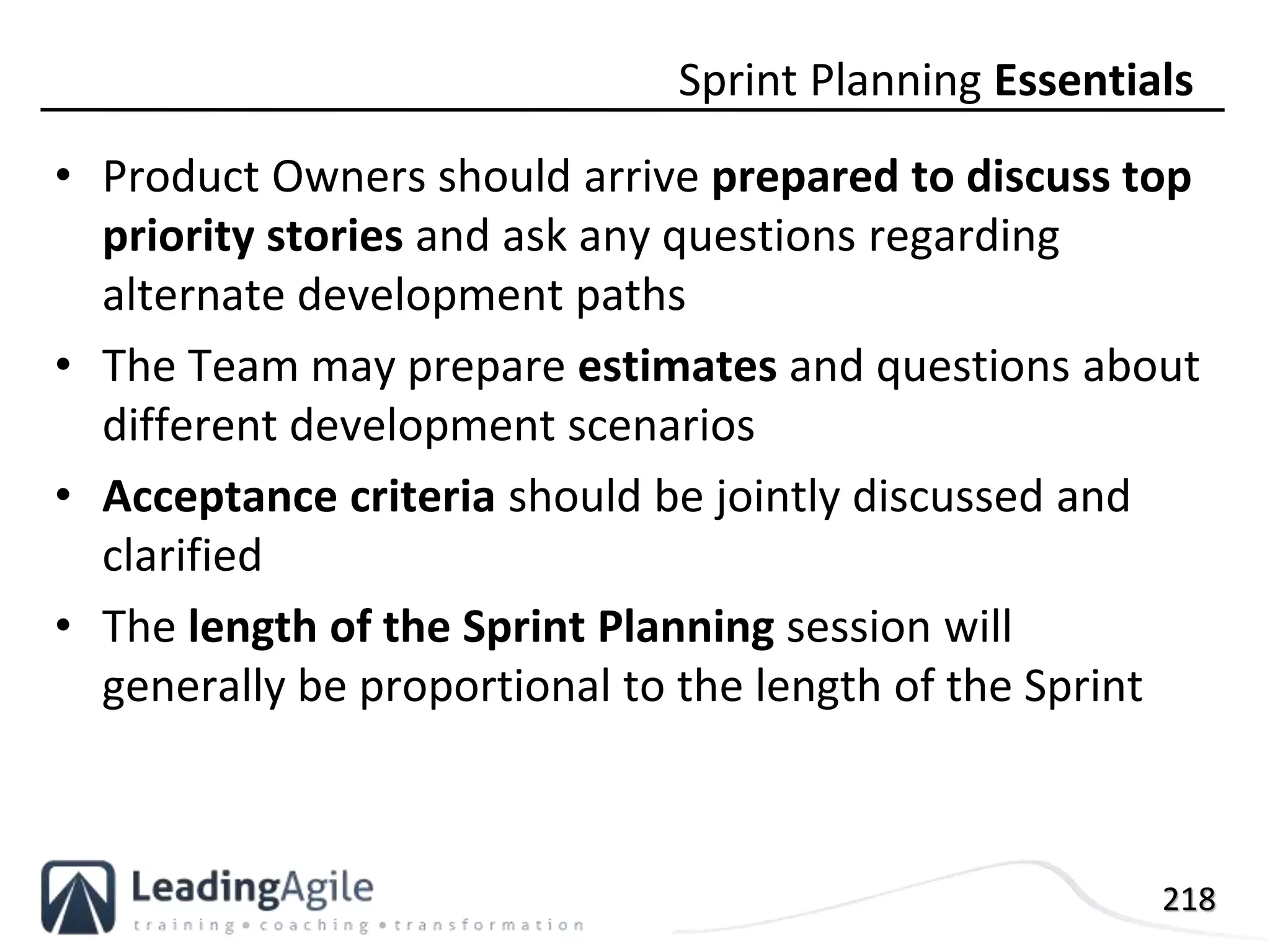 218
• Product Owners should arrive prepared to discuss top
priority stories and ask any questions regarding
alternate development paths
• The Team may prepare estimates and questions about
different development scenarios
• Acceptance criteria should be jointly discussed and
clarified
• The length of the Sprint Planning session will
generally be proportional to the length of the Sprint
Sprint Planning Essentials
 