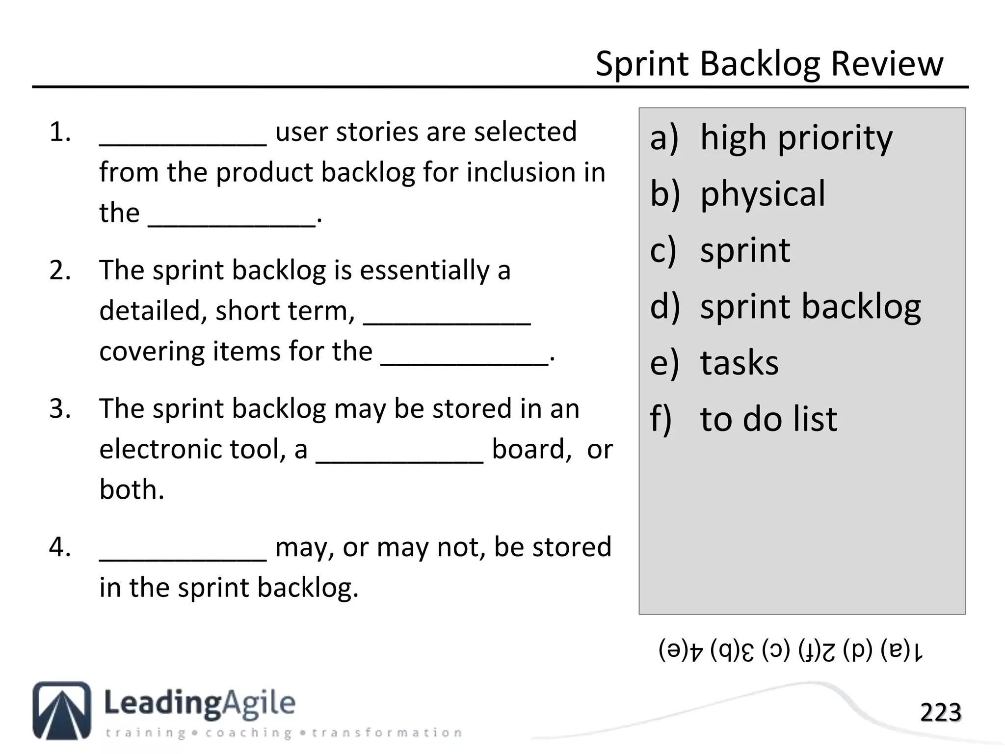 223
1. ___________ user stories are selected
from the product backlog for inclusion in
the ___________.
2. The sprint backlog is essentially a
detailed, short term, ___________
covering items for the ___________.
3. The sprint backlog may be stored in an
electronic tool, a ___________ board, or
both.
4. ___________ may, or may not, be stored
in the sprint backlog.
Sprint Backlog Review
a) high priority
b) physical
c) sprint
d) sprint backlog
e) tasks
f) to do list
1(a)(d)2(f)(c)3(b)4(e)
 