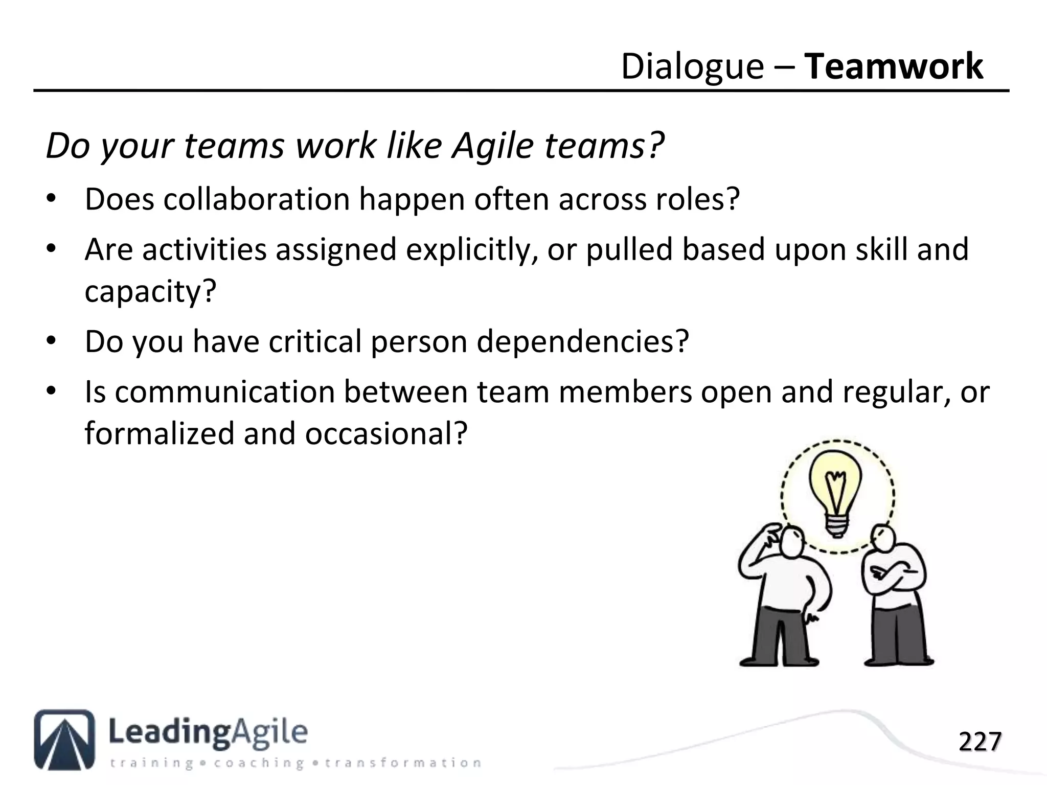 227
Do your teams work like Agile teams?
• Does collaboration happen often across roles?
• Are activities assigned explicitly, or pulled based upon skill and
capacity?
• Do you have critical person dependencies?
• Is communication between team members open and regular, or
formalized and occasional?
Dialogue – Teamwork
 