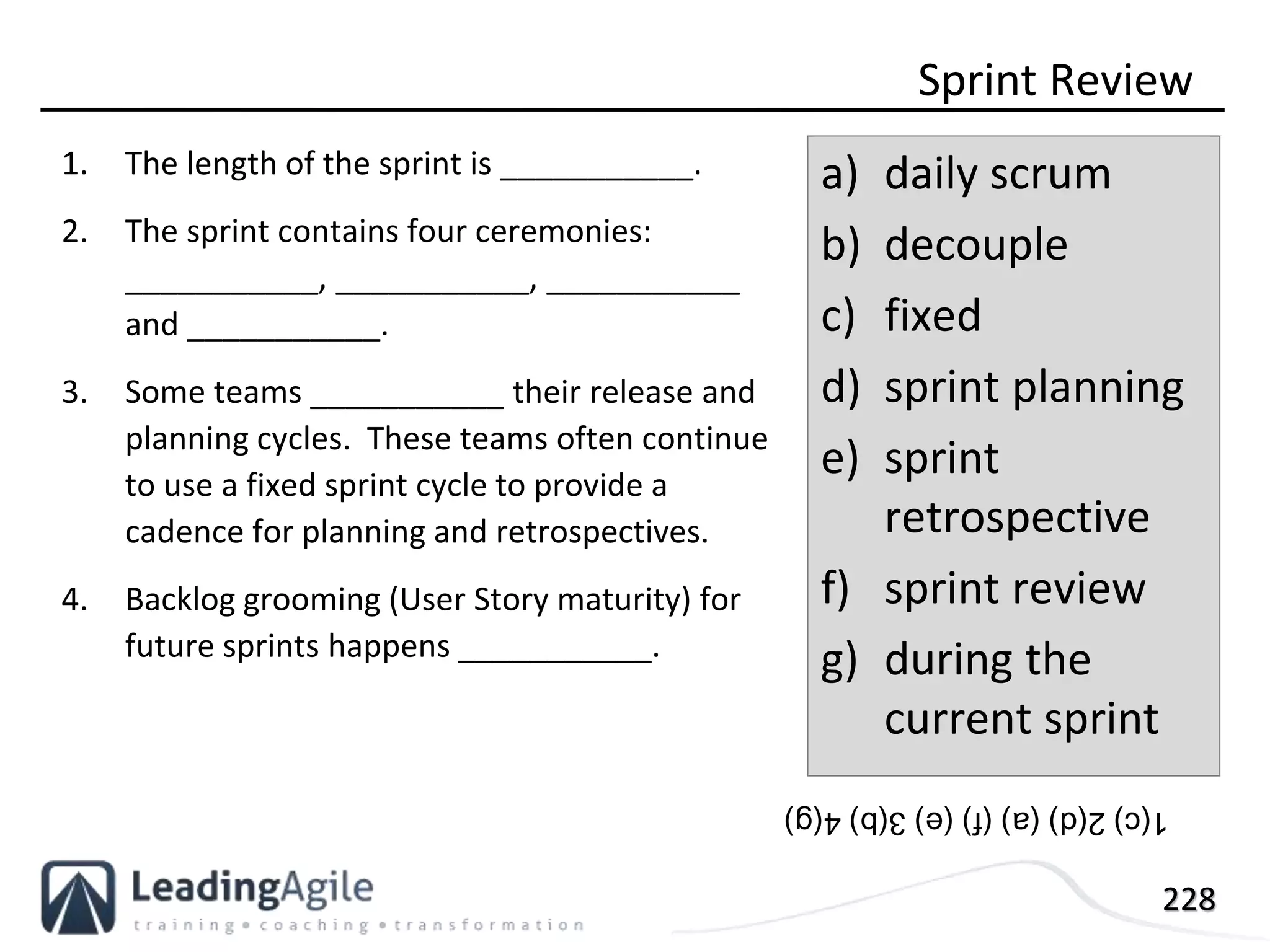 228
1. The length of the sprint is ___________.
2. The sprint contains four ceremonies:
___________, ___________, ___________
and ___________.
3. Some teams ___________ their release and
planning cycles. These teams often continue
to use a fixed sprint cycle to provide a
cadence for planning and retrospectives.
4. Backlog grooming (User Story maturity) for
future sprints happens ___________.
Sprint Review
a) daily scrum
b) decouple
c) fixed
d) sprint planning
e) sprint
retrospective
f) sprint review
g) during the
current sprint
1(c)2(d)(a)(f)(e)3(b)4(g)
 