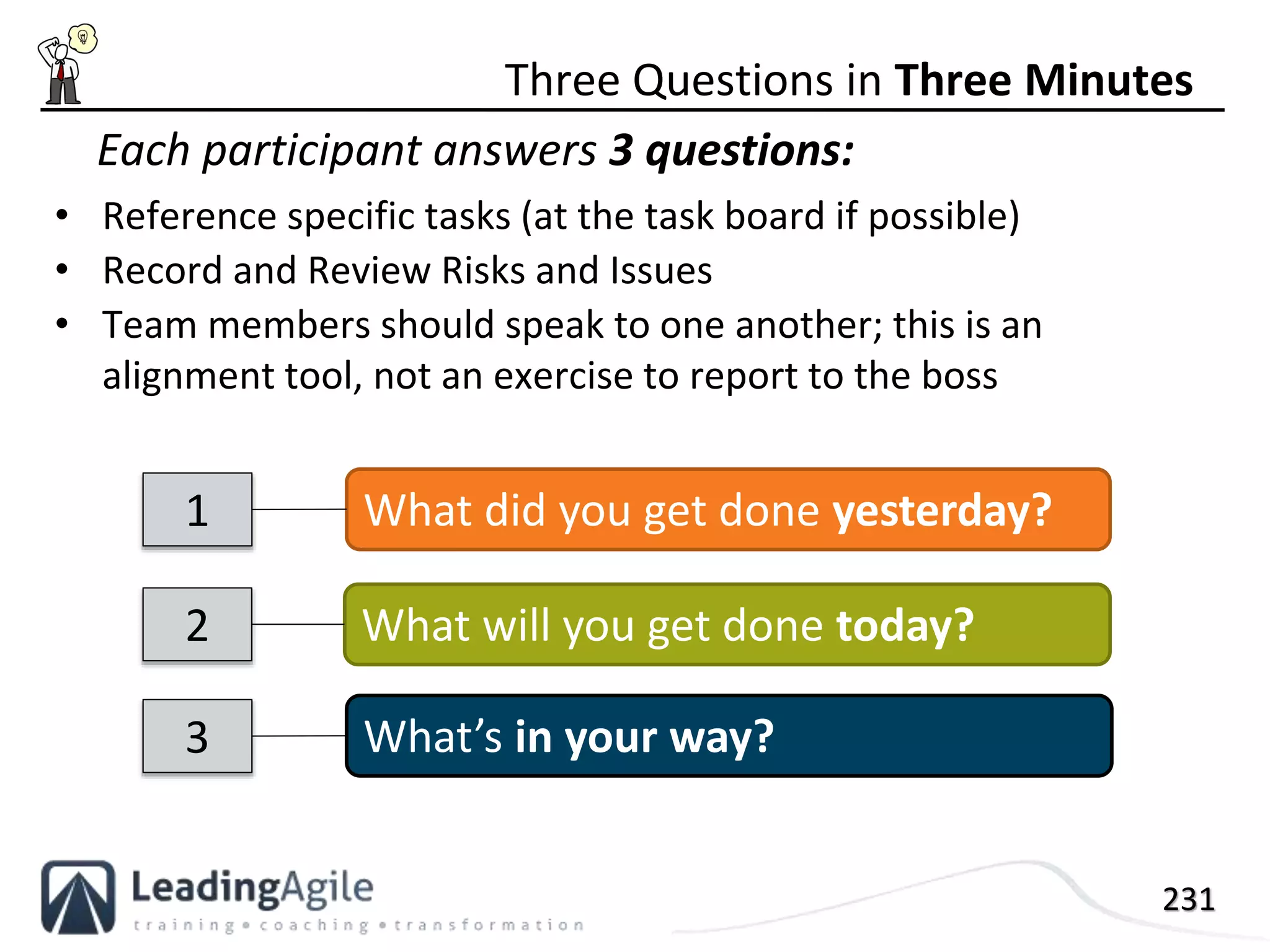 231
• Reference specific tasks (at the task board if possible)
• Record and Review Risks and Issues
• Team members should speak to one another; this is an
alignment tool, not an exercise to report to the boss
Three Questions in Three Minutes
What will you get done today?2
What did you get done yesterday?1
What’s in your way?3
Each participant answers 3 questions:
 