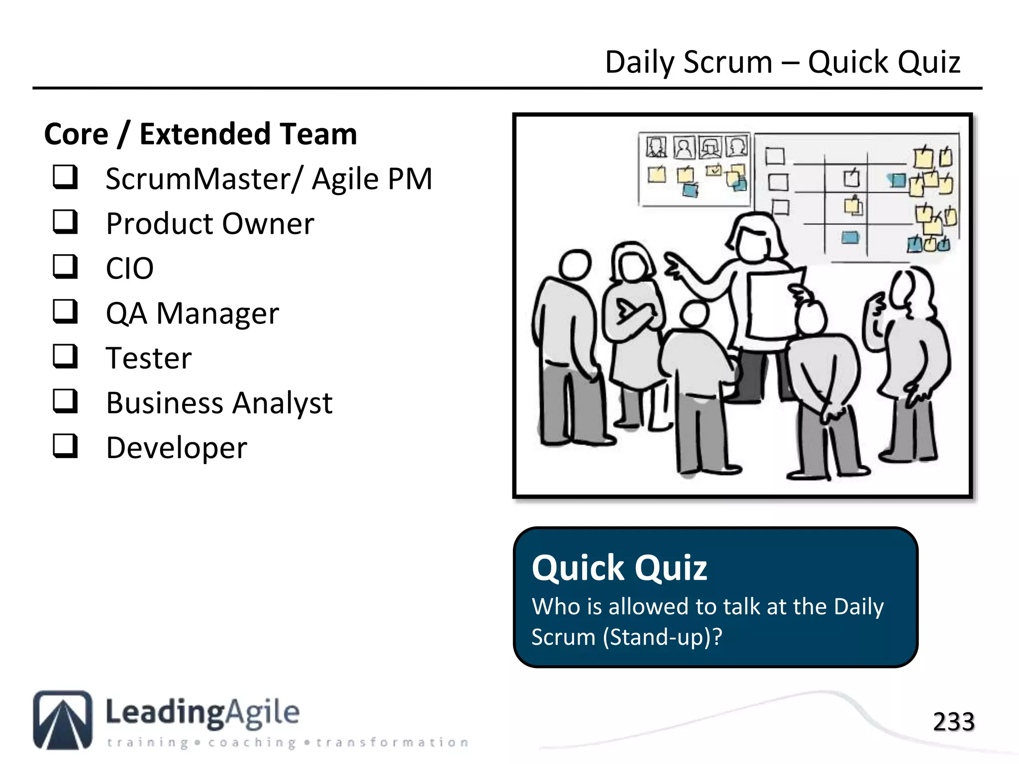 233
Core / Extended Team
 ScrumMaster/ Agile PM
 Product Owner
 CIO
 QA Manager
 Tester
 Business Analyst
 Developer
Daily Scrum – Quick Quiz
Quick Quiz
Who is allowed to talk at the Daily
Scrum (Stand-up)?
 