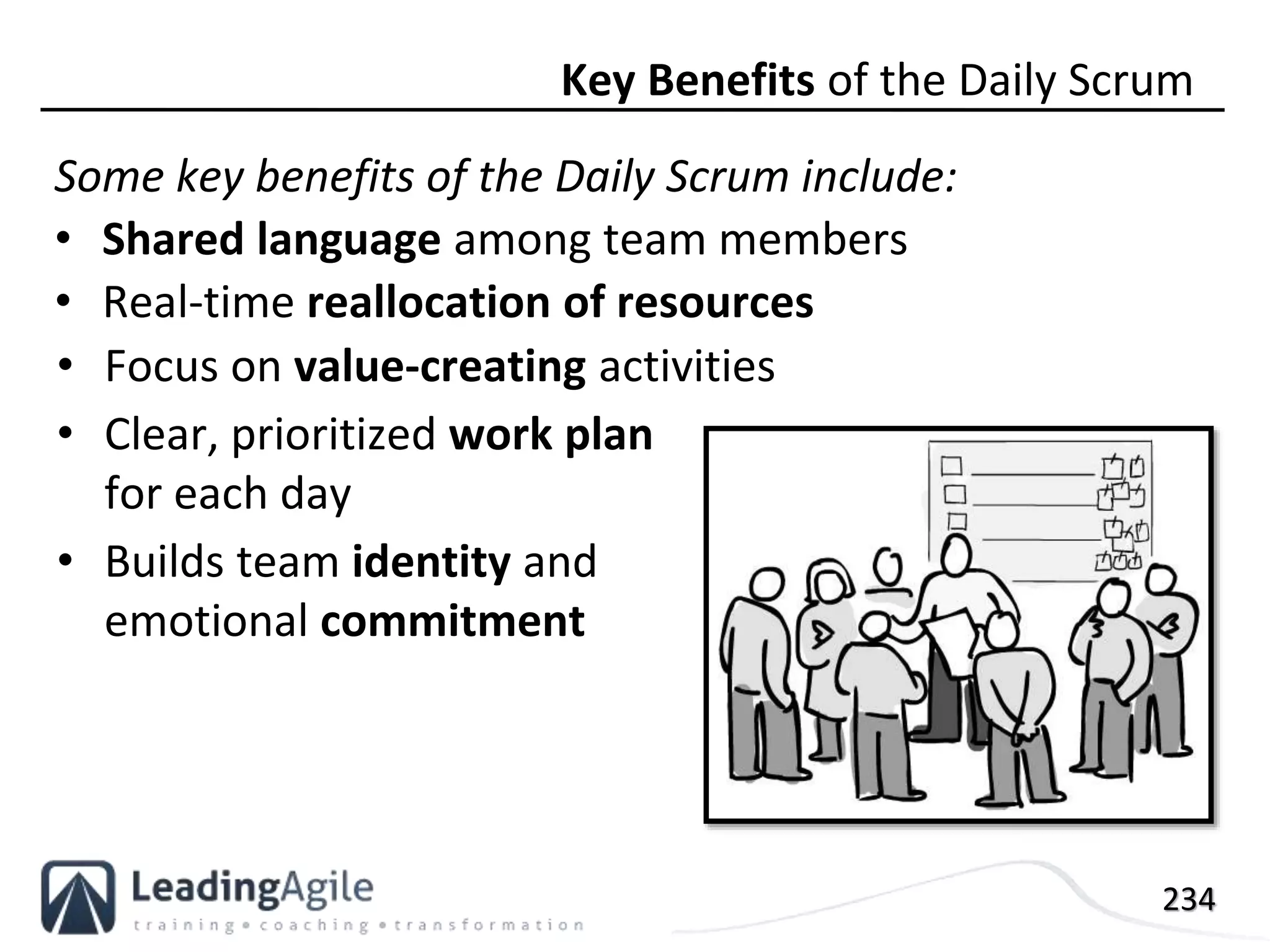 234
Some key benefits of the Daily Scrum include:
• Shared language among team members
• Real-time reallocation of resources
Key Benefits of the Daily Scrum
• Focus on value-creating activities
• Clear, prioritized work plan
for each day
• Builds team identity and
emotional commitment
 