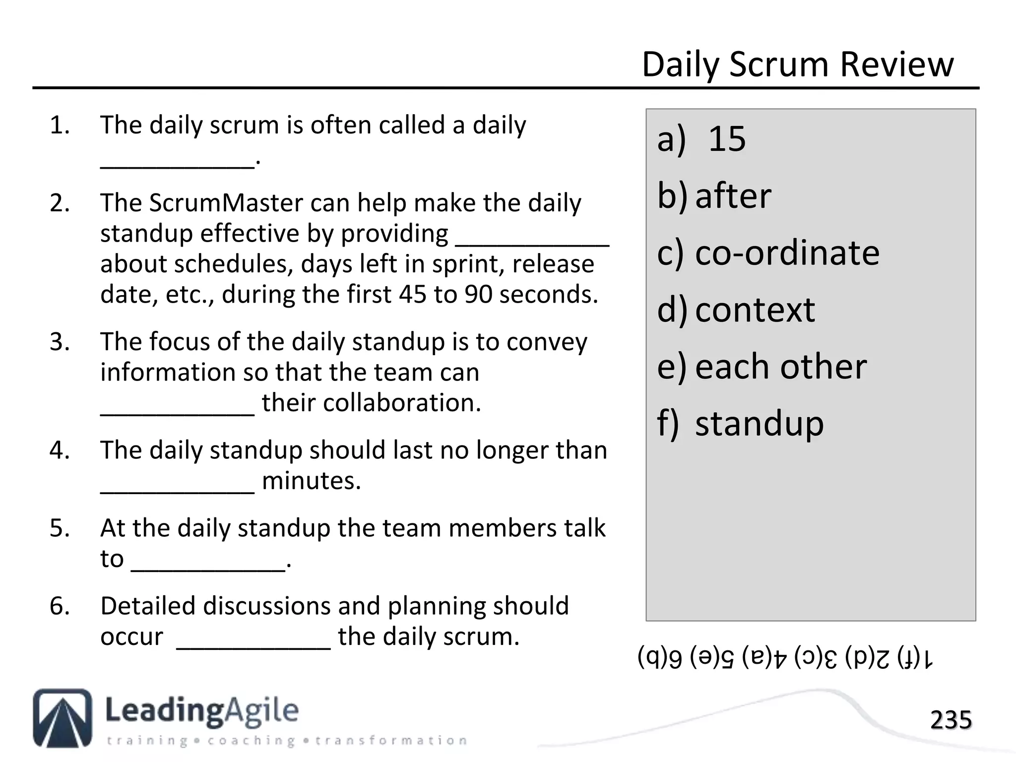 235
1. The daily scrum is often called a daily
___________.
2. The ScrumMaster can help make the daily
standup effective by providing ___________
about schedules, days left in sprint, release
date, etc., during the first 45 to 90 seconds.
3. The focus of the daily standup is to convey
information so that the team can
___________ their collaboration.
4. The daily standup should last no longer than
___________ minutes.
5. At the daily standup the team members talk
to ___________.
6. Detailed discussions and planning should
occur ___________ the daily scrum.
Daily Scrum Review
a) 15
b)after
c) co-ordinate
d)context
e) each other
f) standup
1(f)2(d)3(c)4(a)5(e)6(b)
 