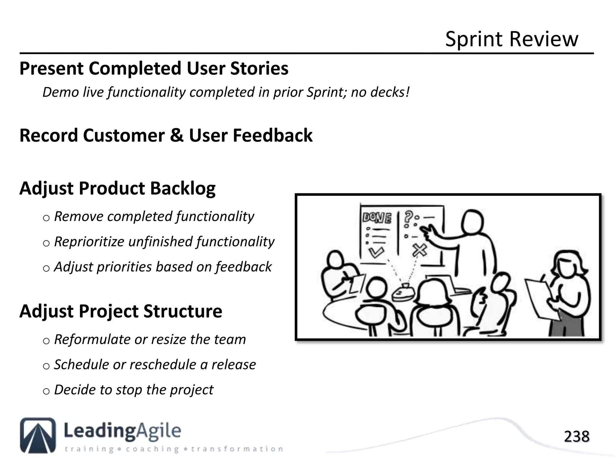 238
Present Completed User Stories
Demo live functionality completed in prior Sprint; no decks!
Record Customer & User Feedback
Adjust Product Backlog
o Remove completed functionality
o Reprioritize unfinished functionality
o Adjust priorities based on feedback
Adjust Project Structure
o Reformulate or resize the team
o Schedule or reschedule a release
o Decide to stop the project
Sprint Review
 