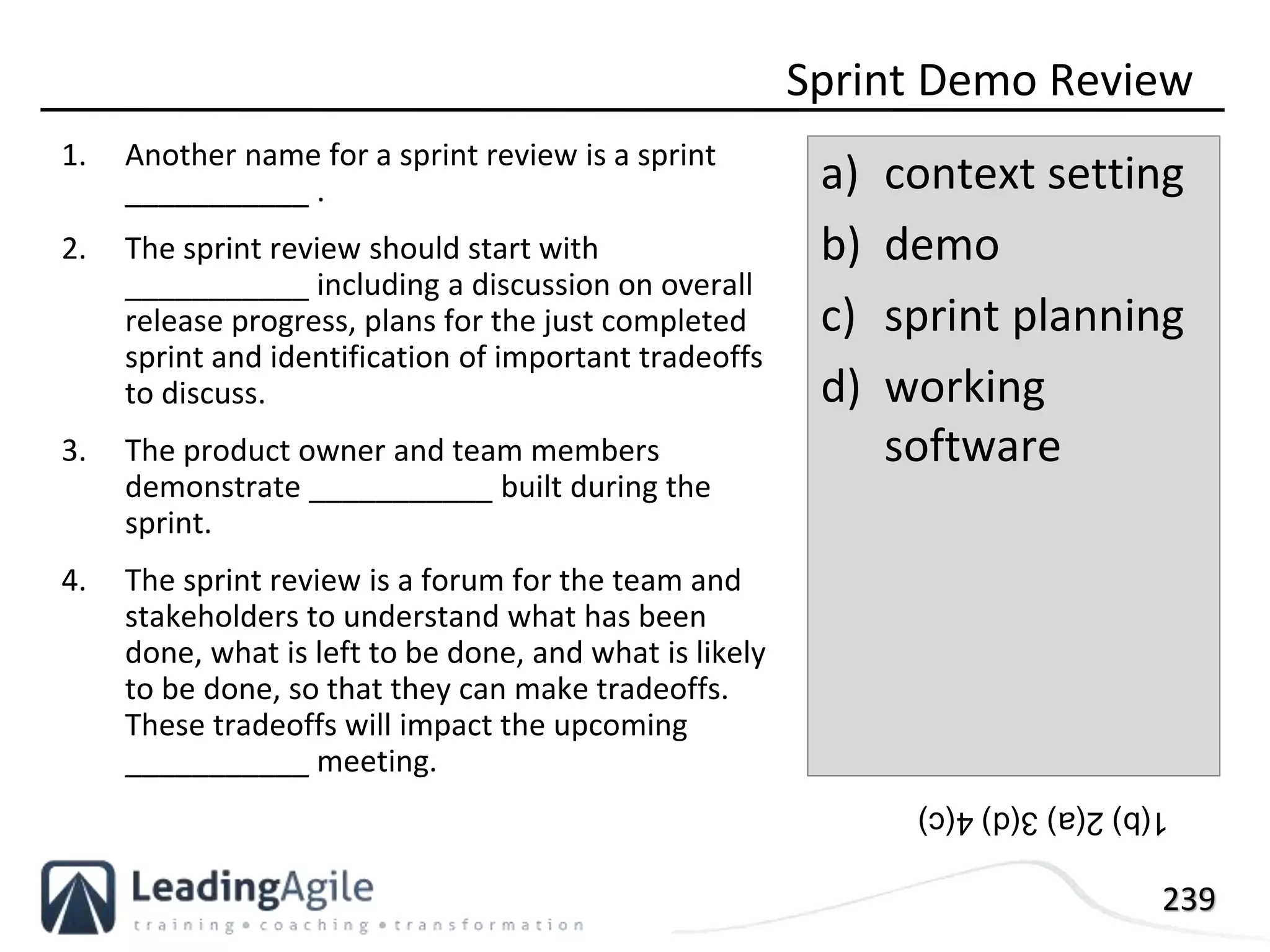239
1. Another name for a sprint review is a sprint
___________ .
2. The sprint review should start with
___________ including a discussion on overall
release progress, plans for the just completed
sprint and identification of important tradeoffs
to discuss.
3. The product owner and team members
demonstrate ___________ built during the
sprint.
4. The sprint review is a forum for the team and
stakeholders to understand what has been
done, what is left to be done, and what is likely
to be done, so that they can make tradeoffs.
These tradeoffs will impact the upcoming
___________ meeting.
Sprint Demo Review
a) context setting
b) demo
c) sprint planning
d) working
software
1(b)2(a)3(d)4(c)
 