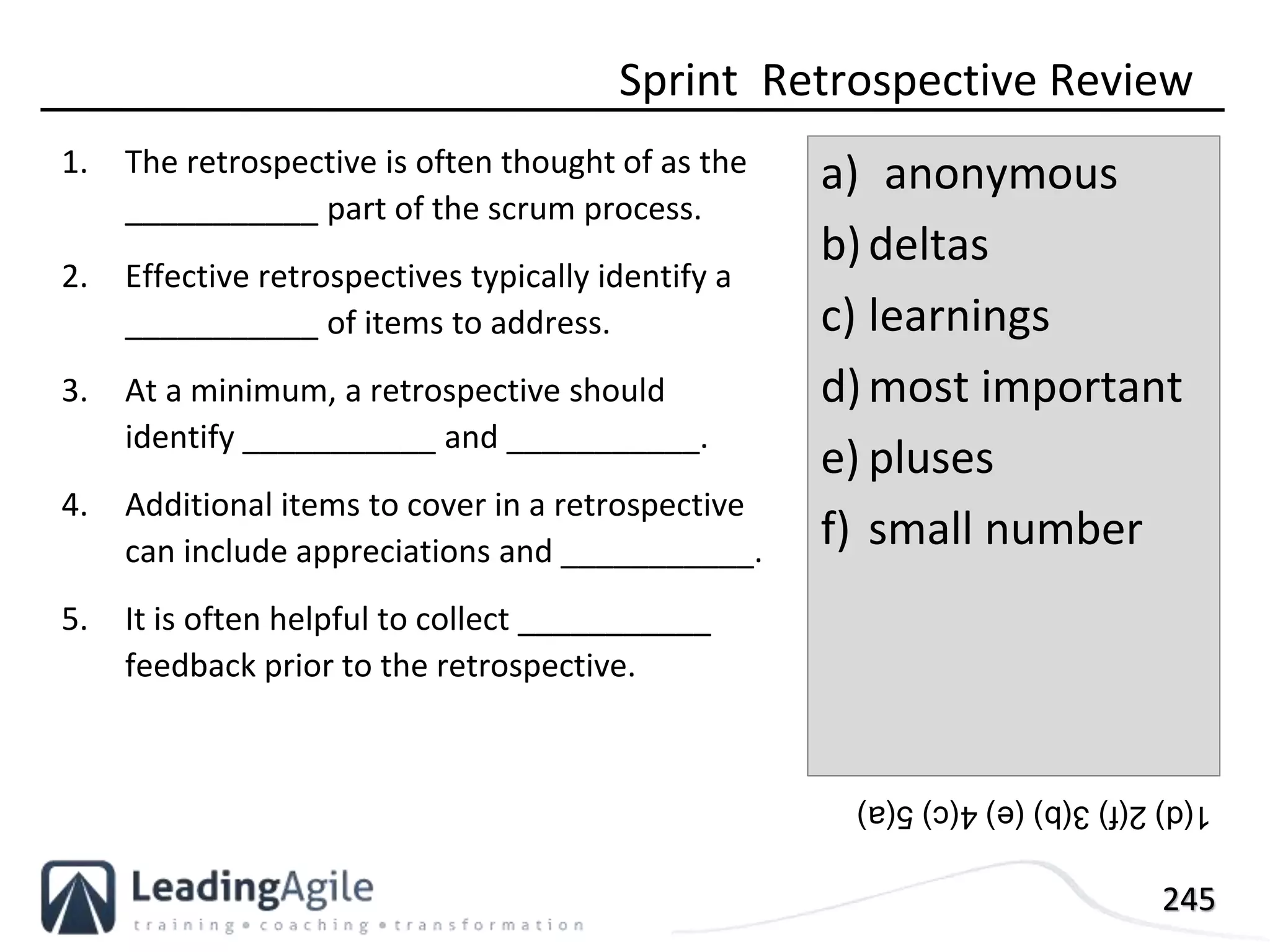 245
1. The retrospective is often thought of as the
___________ part of the scrum process.
2. Effective retrospectives typically identify a
___________ of items to address.
3. At a minimum, a retrospective should
identify ___________ and ___________.
4. Additional items to cover in a retrospective
can include appreciations and ___________.
5. It is often helpful to collect ___________
feedback prior to the retrospective.
Sprint Retrospective Review
a) anonymous
b)deltas
c) learnings
d)most important
e) pluses
f) small number
1(d)2(f)3(b)(e)4(c)5(a)
 