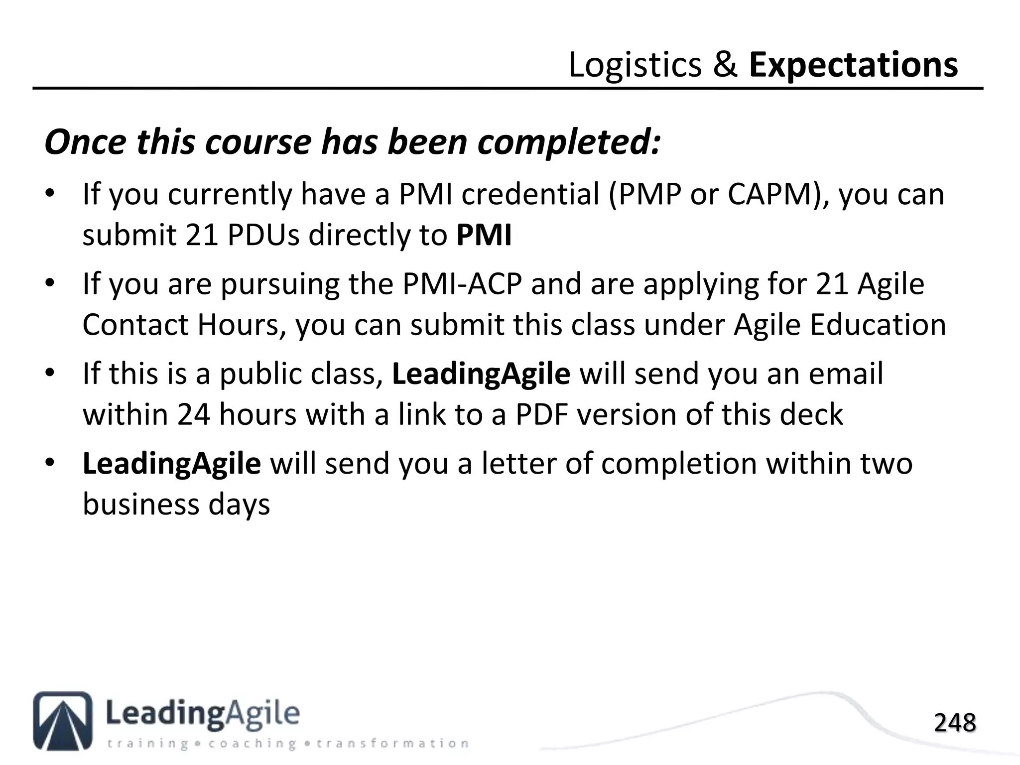 248
Once this course has been completed:
• If you currently have a PMI credential (PMP or CAPM), you can
submit 21 PDUs directly to PMI
• If you are pursuing the PMI-ACP and are applying for 21 Agile
Contact Hours, you can submit this class under Agile Education
• If this is a public class, LeadingAgile will send you an email
within 24 hours with a link to a PDF version of this deck
• LeadingAgile will send you a letter of completion within two
business days
Logistics & Expectations
 