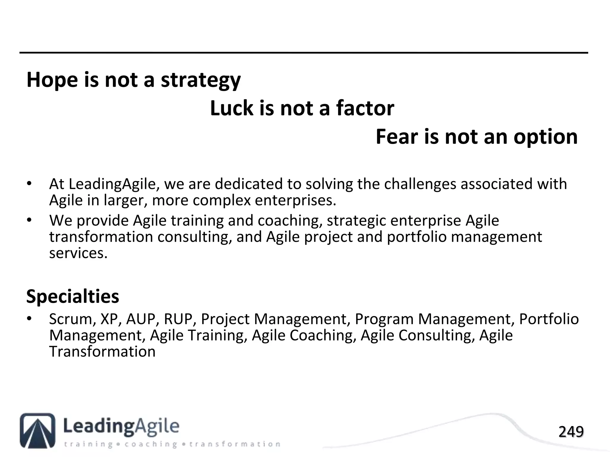 249
Hope is not a strategy
Luck is not a factor
Fear is not an option
• At LeadingAgile, we are dedicated to solving the challenges associated with
Agile in larger, more complex enterprises.
• We provide Agile training and coaching, strategic enterprise Agile
transformation consulting, and Agile project and portfolio management
services.
Specialties
• Scrum, XP, AUP, RUP, Project Management, Program Management, Portfolio
Management, Agile Training, Agile Coaching, Agile Consulting, Agile
Transformation
 