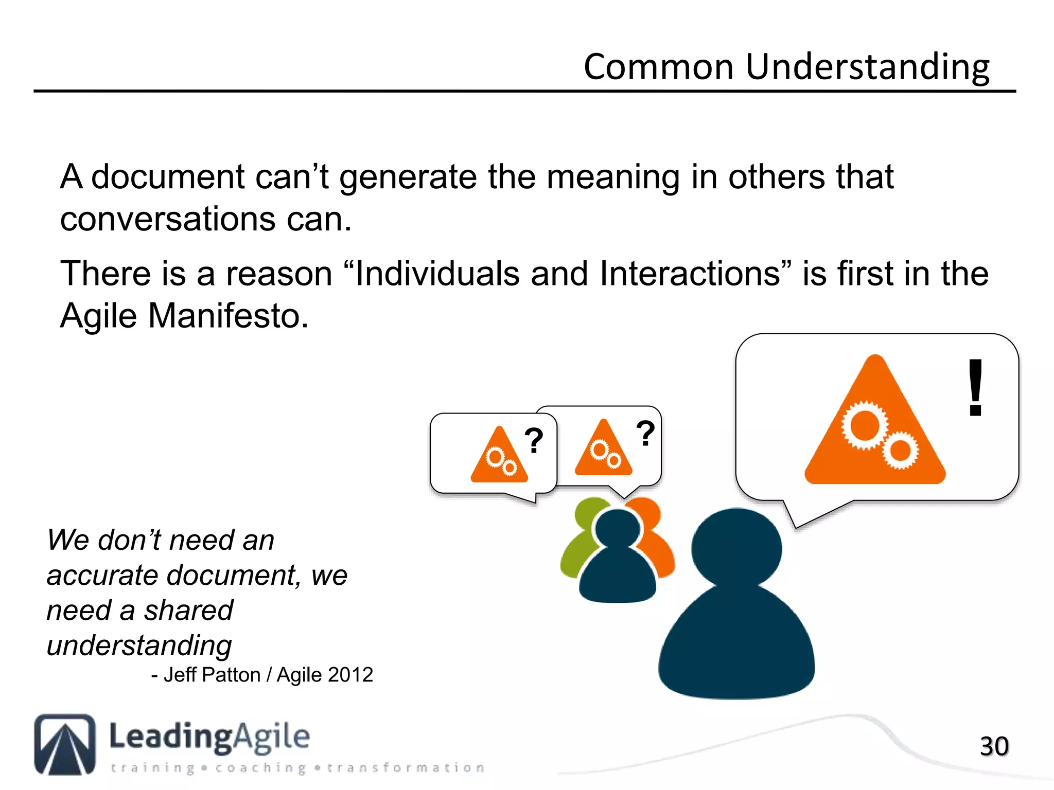 30
Common Understanding
A document can’t generate the meaning in others that
conversations can.
There is a reason “Individuals and Interactions” is first in the
Agile Manifesto.
? ?
!
We don’t need an
accurate document, we
need a shared
understanding
- Jeff Patton / Agile 2012
 