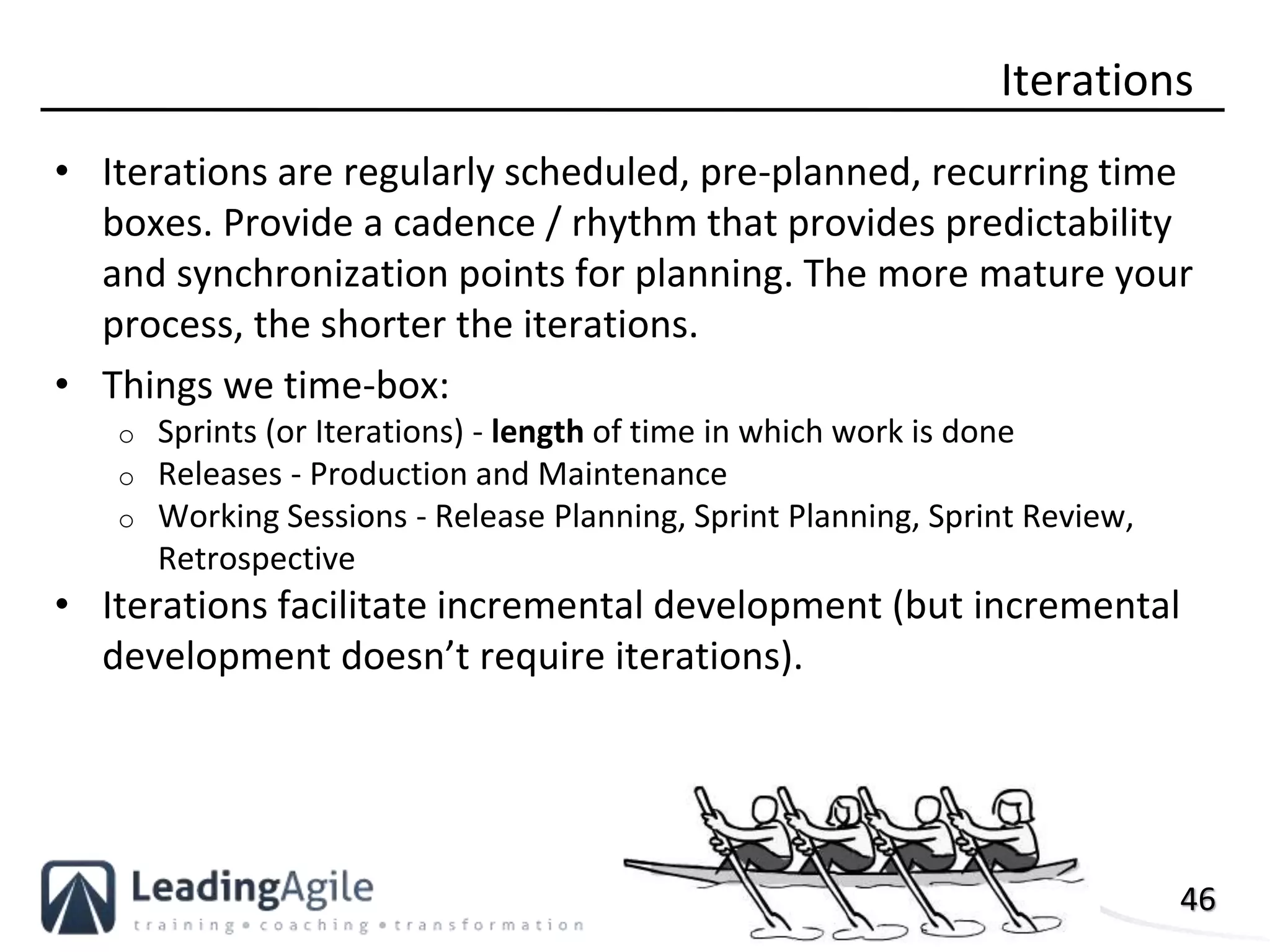 46
• Iterations are regularly scheduled, pre-planned, recurring time
boxes. Provide a cadence / rhythm that provides predictability
and synchronization points for planning. The more mature your
process, the shorter the iterations.
• Things we time-box:
o Sprints (or Iterations) - length of time in which work is done
o Releases - Production and Maintenance
o Working Sessions - Release Planning, Sprint Planning, Sprint Review,
Retrospective
• Iterations facilitate incremental development (but incremental
development doesn’t require iterations).
Iterations
 
