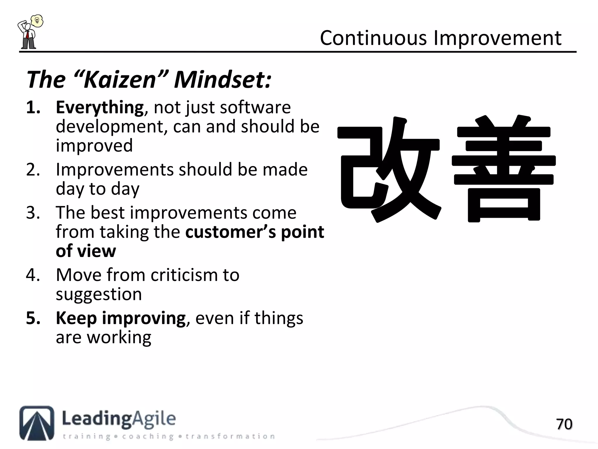 70
The “Kaizen” Mindset:
1. Everything, not just software
development, can and should be
improved
2. Improvements should be made
day to day
3. The best improvements come
from taking the customer’s point
of view
4. Move from criticism to
suggestion
5. Keep improving, even if things
are working
Continuous Improvement
改善
 