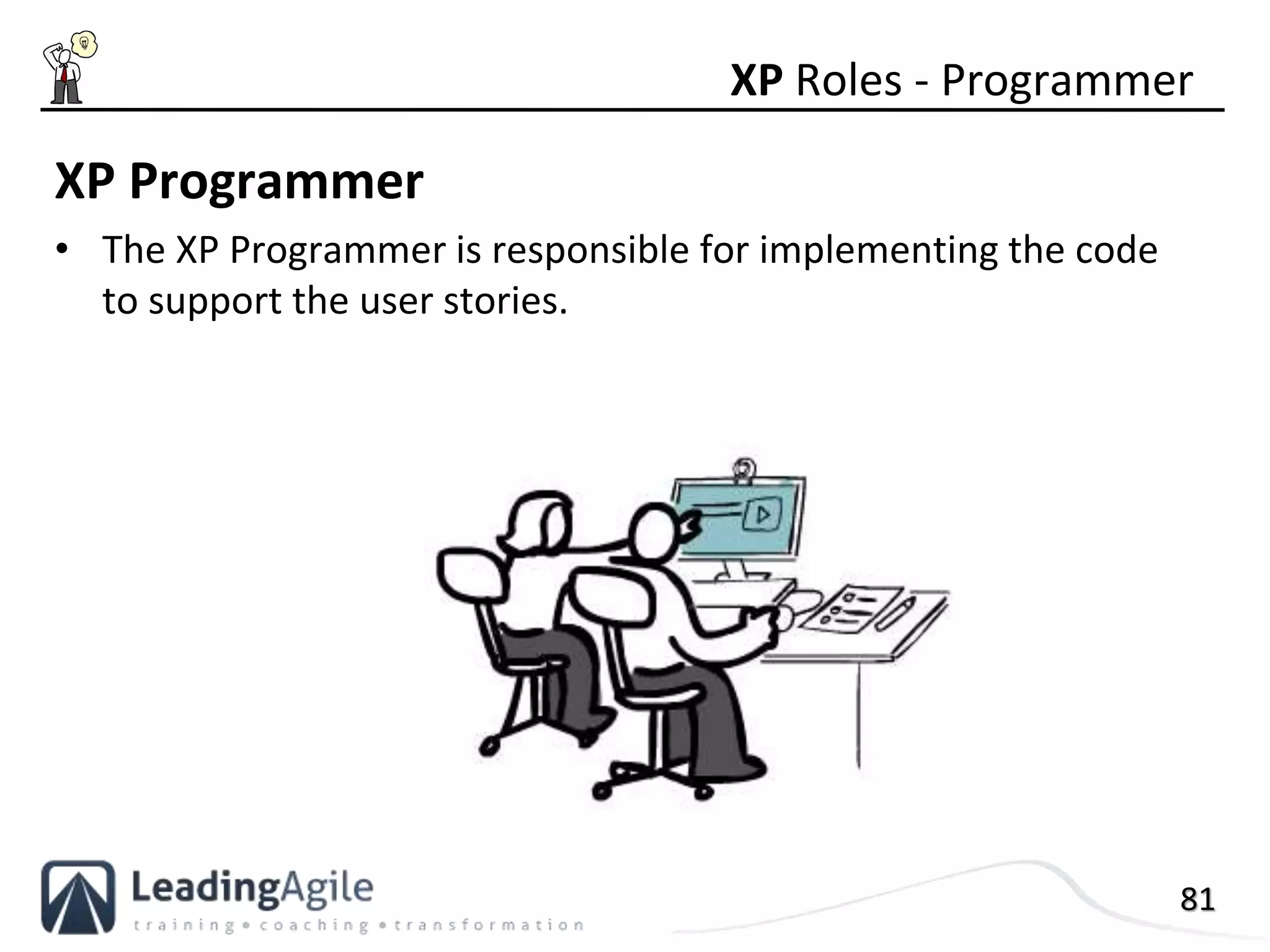 81
XP Programmer
• The XP Programmer is responsible for implementing the code
to support the user stories.
XP Roles - Programmer
 