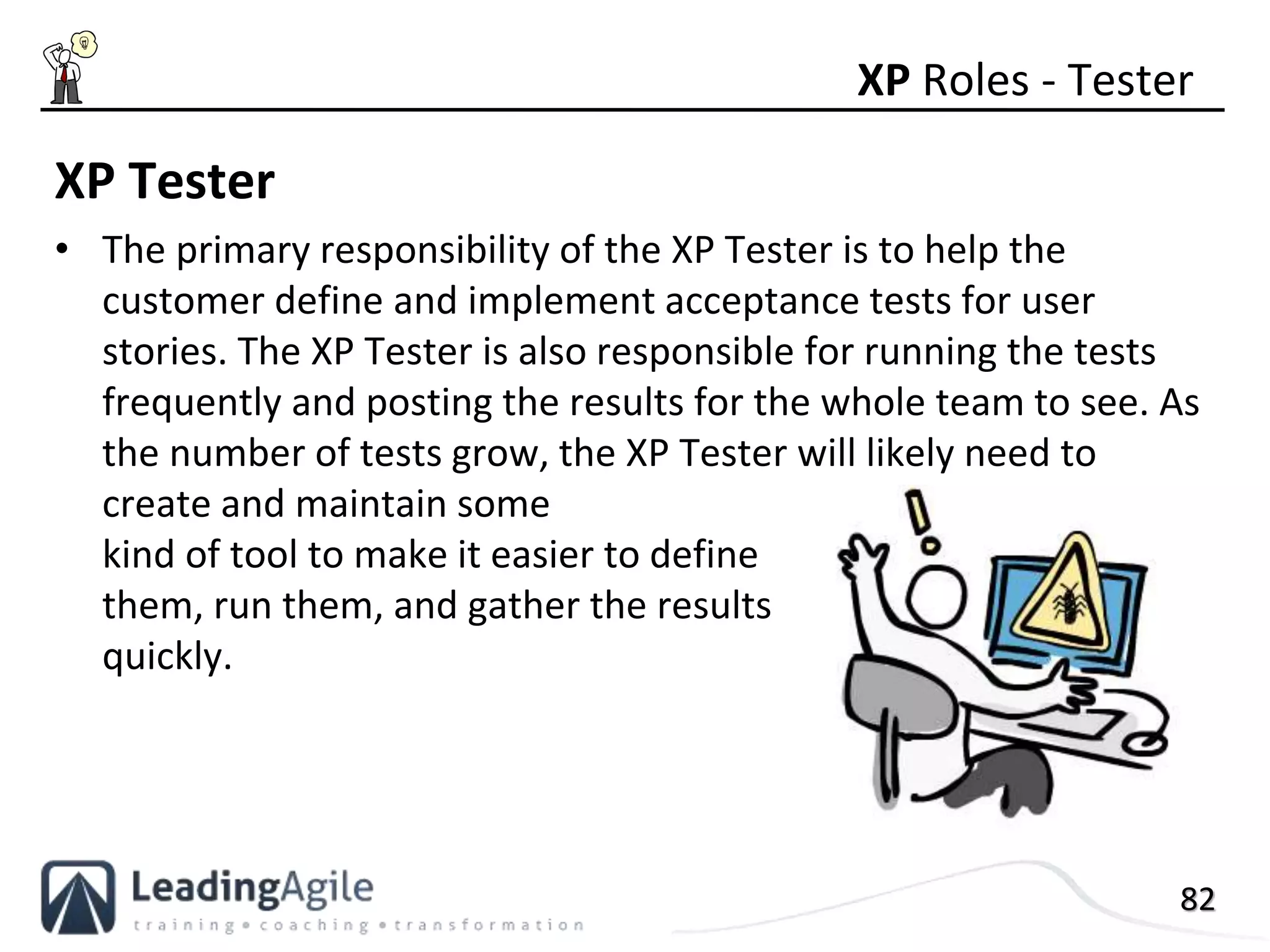 82
XP Tester
• The primary responsibility of the XP Tester is to help the
customer define and implement acceptance tests for user
stories. The XP Tester is also responsible for running the tests
frequently and posting the results for the whole team to see. As
the number of tests grow, the XP Tester will likely need to
create and maintain some
kind of tool to make it easier to define
them, run them, and gather the results
quickly.
XP Roles - Tester
 