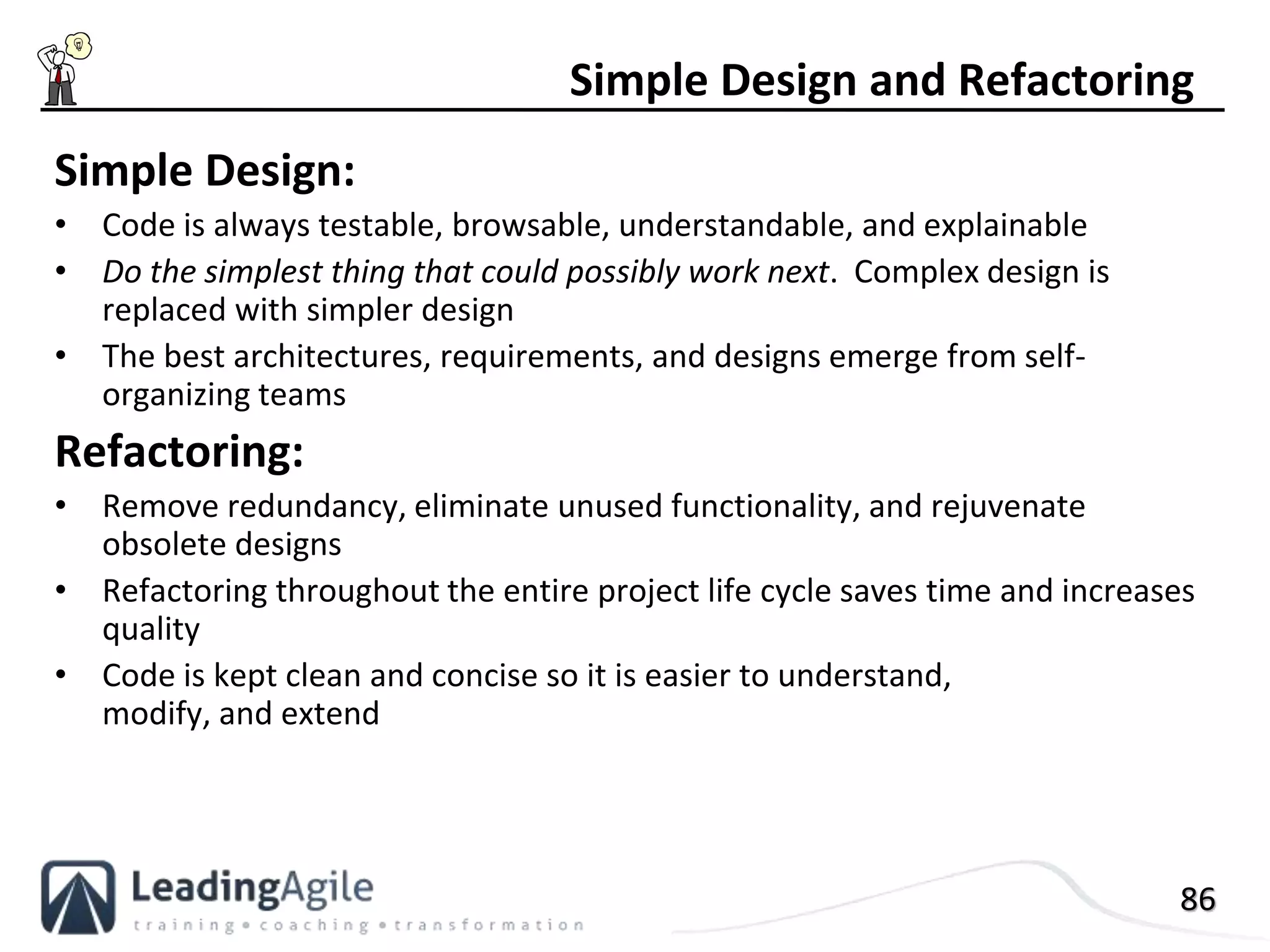86
Simple Design:
• Code is always testable, browsable, understandable, and explainable
• Do the simplest thing that could possibly work next. Complex design is
replaced with simpler design
• The best architectures, requirements, and designs emerge from self-
organizing teams
Refactoring:
• Remove redundancy, eliminate unused functionality, and rejuvenate
obsolete designs
• Refactoring throughout the entire project life cycle saves time and increases
quality
• Code is kept clean and concise so it is easier to understand,
modify, and extend
Simple Design and Refactoring
 