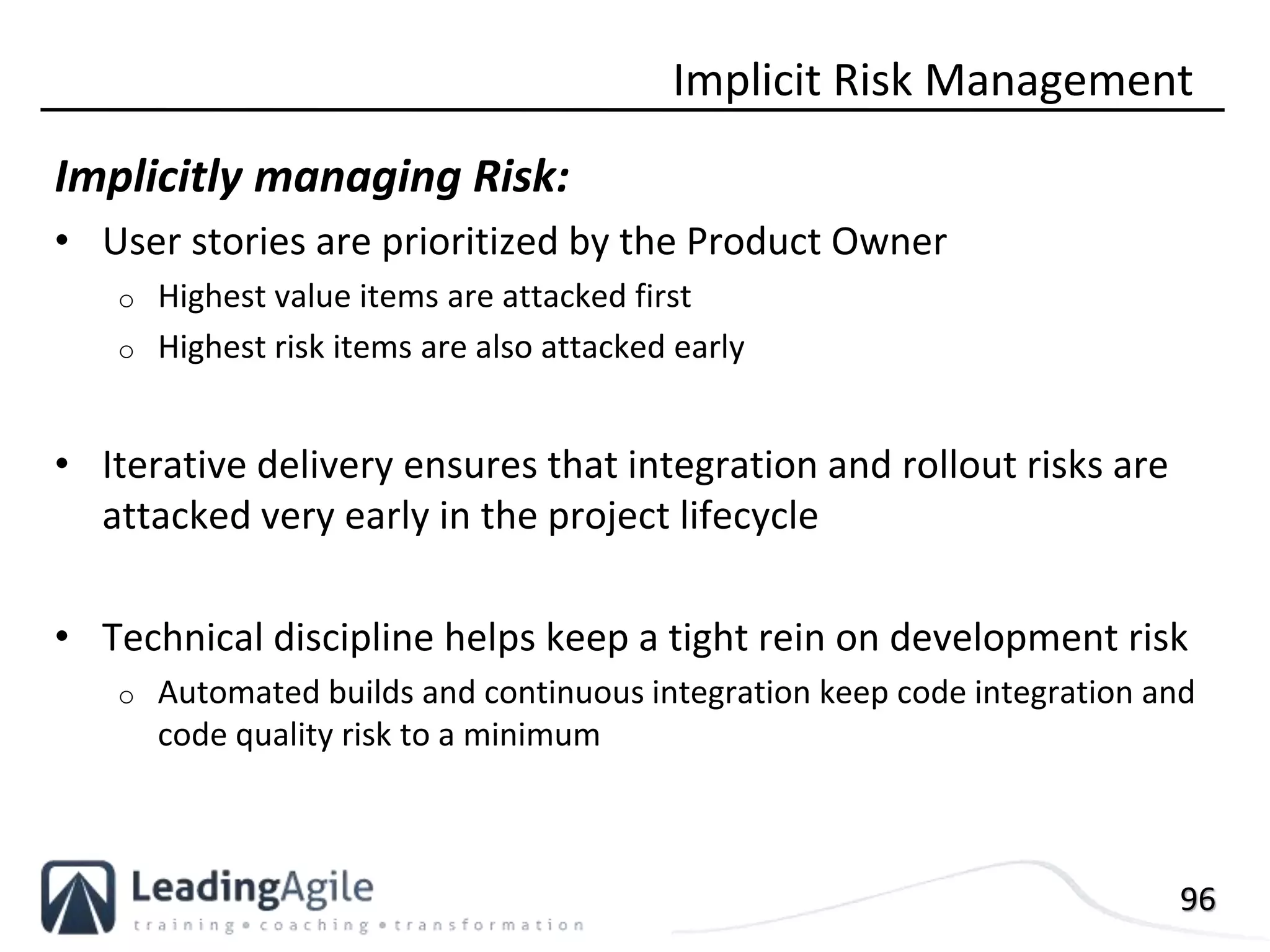 96
Implicitly managing Risk:
• User stories are prioritized by the Product Owner
o Highest value items are attacked first
o Highest risk items are also attacked early
• Iterative delivery ensures that integration and rollout risks are
attacked very early in the project lifecycle
• Technical discipline helps keep a tight rein on development risk
o Automated builds and continuous integration keep code integration and
code quality risk to a minimum
Implicit Risk Management
 