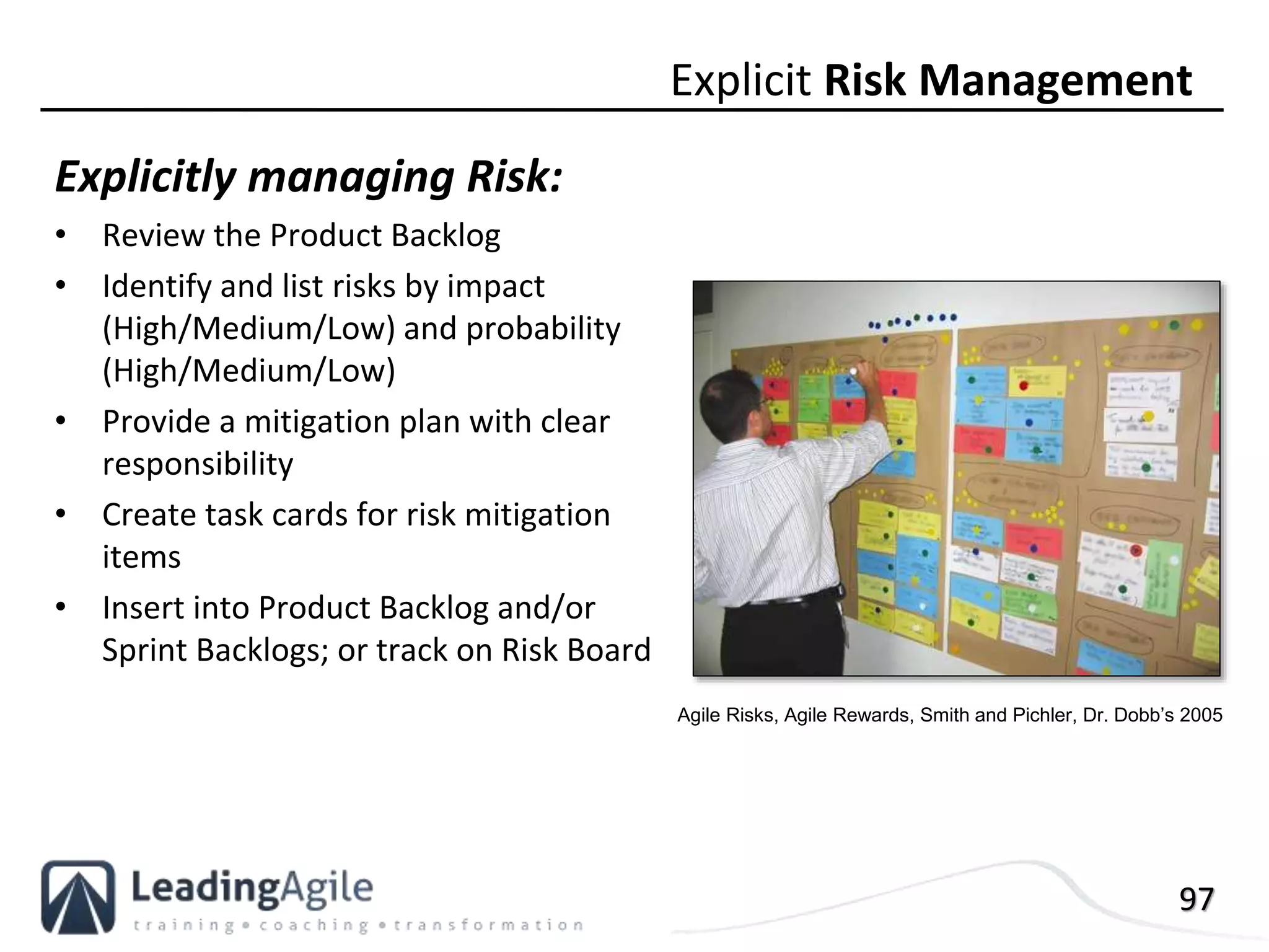 97
Explicitly managing Risk:
• Review the Product Backlog
• Identify and list risks by impact
(High/Medium/Low) and probability
(High/Medium/Low)
• Provide a mitigation plan with clear
responsibility
• Create task cards for risk mitigation
items
• Insert into Product Backlog and/or
Sprint Backlogs; or track on Risk Board
Explicit Risk Management
Agile Risks, Agile Rewards, Smith and Pichler, Dr. Dobb’s 2005
 