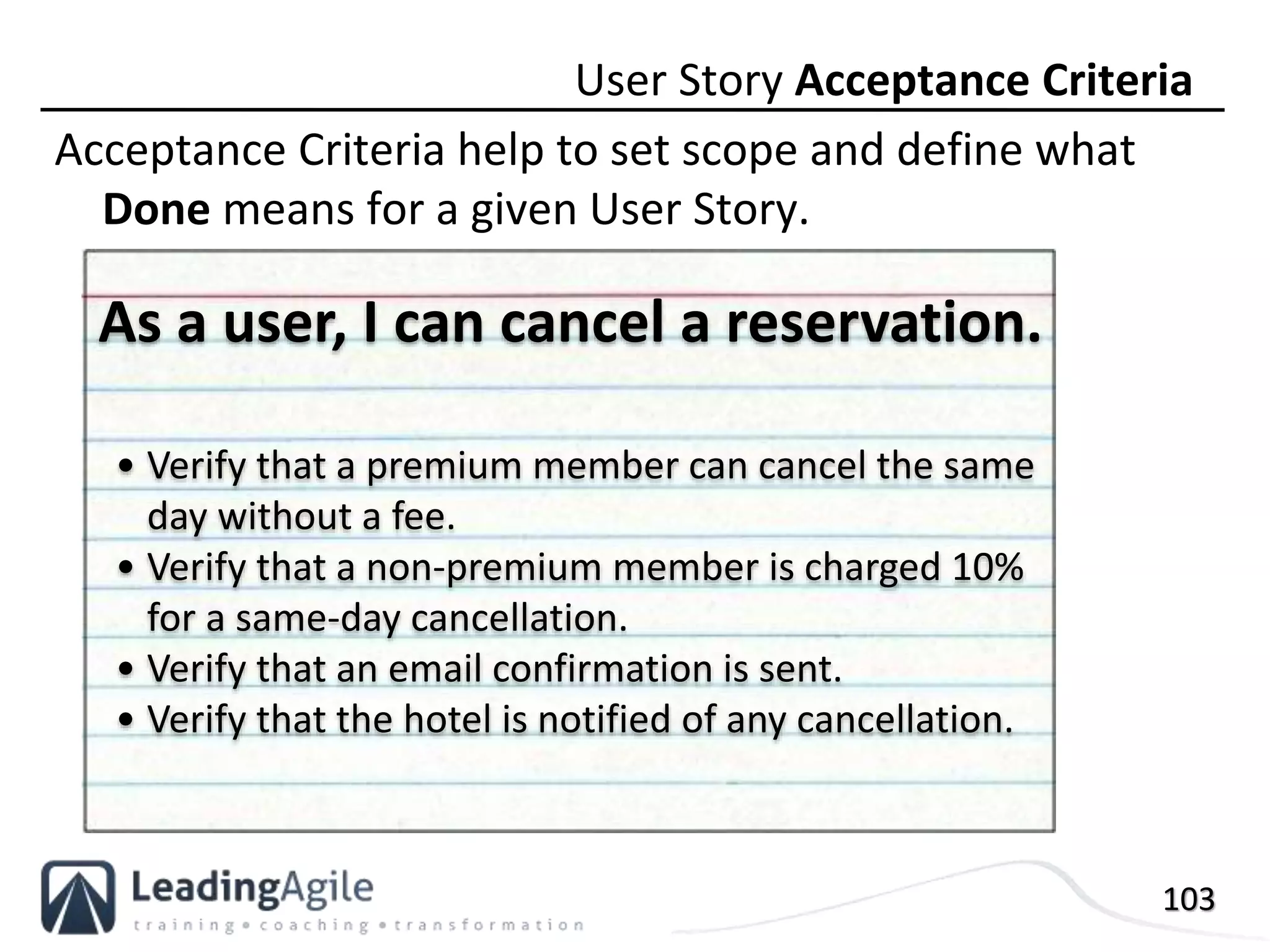 103
Acceptance Criteria help to set scope and define what
Done means for a given User Story.
User Story Acceptance Criteria
• Verify that a premium member can cancel the same
day without a fee.
• Verify that a non-premium member is charged 10%
for a same-day cancellation.
• Verify that an email confirmation is sent.
• Verify that the hotel is notified of any cancellation.
As a user, I can cancel a reservation.
 