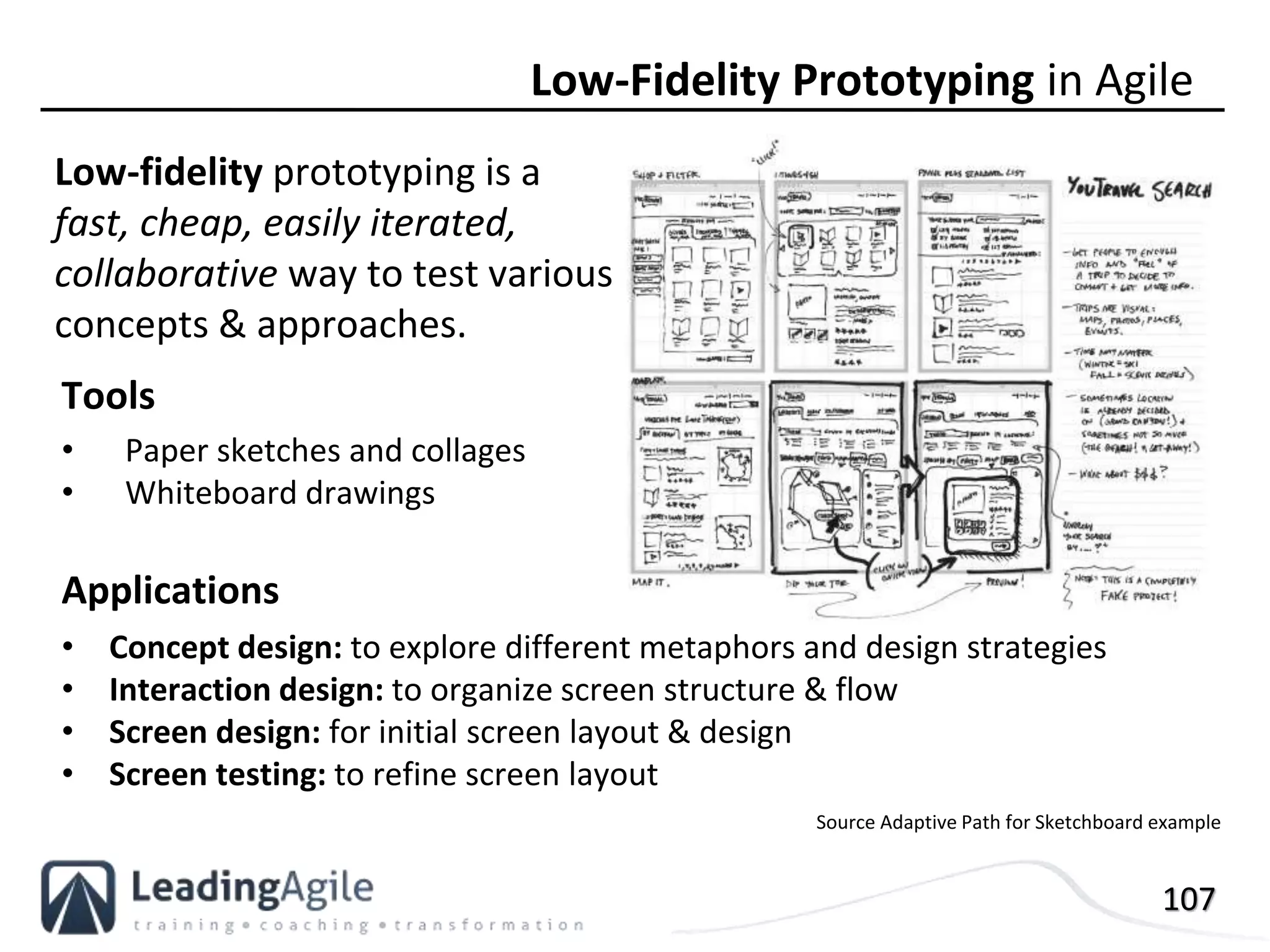 107
Low-fidelity prototyping is a
fast, cheap, easily iterated,
collaborative way to test various
concepts & approaches.
Low-Fidelity Prototyping in Agile
Tools
• Paper sketches and collages
• Whiteboard drawings
Applications
• Concept design: to explore different metaphors and design strategies
• Interaction design: to organize screen structure & flow
• Screen design: for initial screen layout & design
• Screen testing: to refine screen layout
Source Adaptive Path for Sketchboard example
 