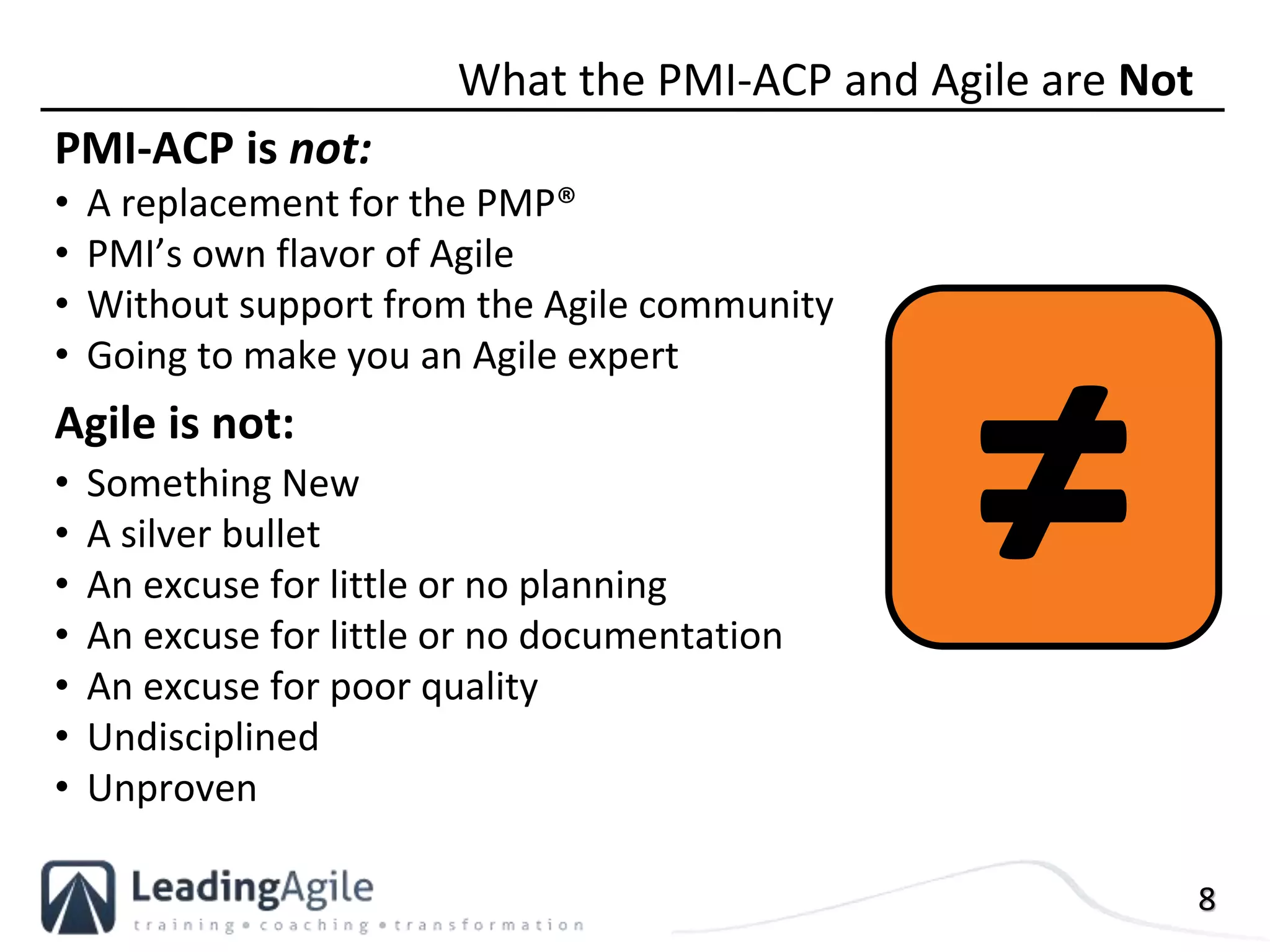 8
PMI-ACP is not:
• A replacement for the PMP®
• PMI’s own flavor of Agile
• Without support from the Agile community
• Going to make you an Agile expert
Agile is not:
• Something New
• A silver bullet
• An excuse for little or no planning
• An excuse for little or no documentation
• An excuse for poor quality
• Undisciplined
• Unproven
What the PMI-ACP and Agile are Not
≠
 