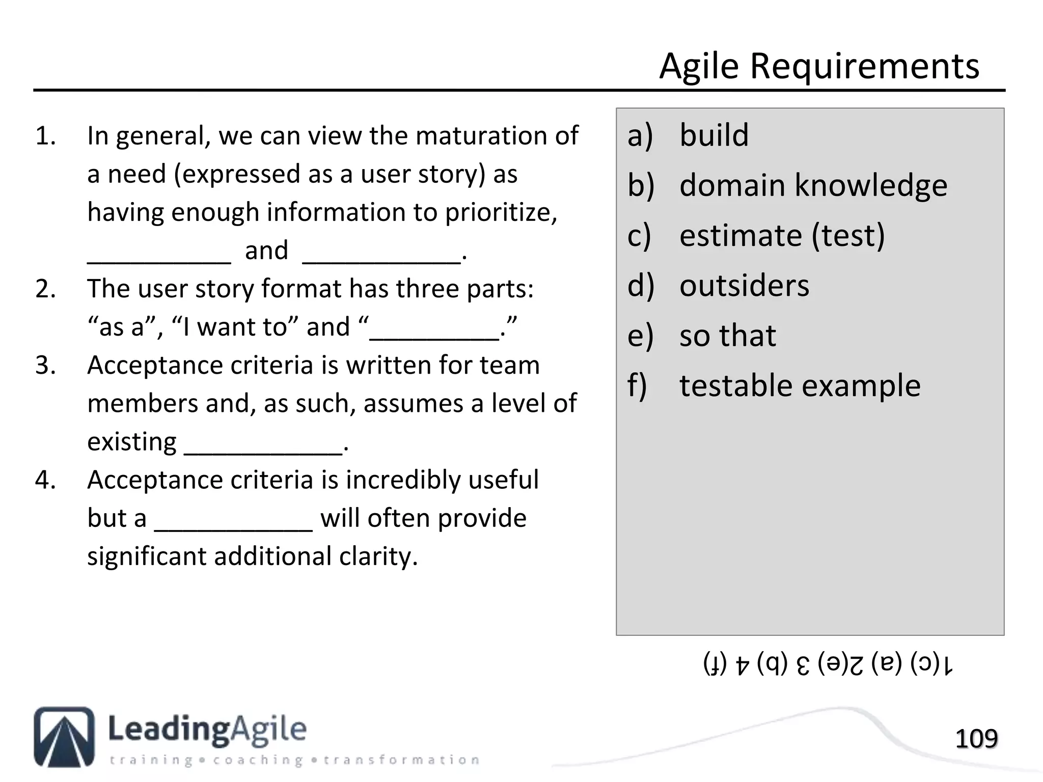109
1. In general, we can view the maturation of
a need (expressed as a user story) as
having enough information to prioritize,
__________ and ___________.
2. The user story format has three parts:
“as a”, “I want to” and “_________.”
3. Acceptance criteria is written for team
members and, as such, assumes a level of
existing ___________.
4. Acceptance criteria is incredibly useful
but a ___________ will often provide
significant additional clarity.
Agile Requirements
a) build
b) domain knowledge
c) estimate (test)
d) outsiders
e) so that
f) testable example
1(c)(a)2(e)3(b)4(f)
 