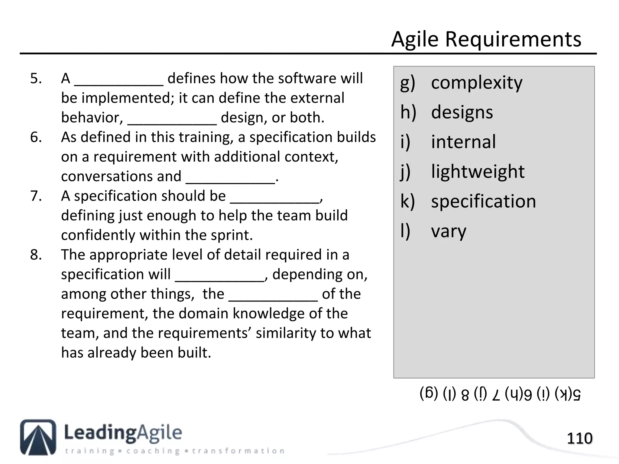 110
5. A ___________ defines how the software will
be implemented; it can define the external
behavior, ___________ design, or both.
6. As defined in this training, a specification builds
on a requirement with additional context,
conversations and ___________.
7. A specification should be ___________,
defining just enough to help the team build
confidently within the sprint.
8. The appropriate level of detail required in a
specification will ___________, depending on,
among other things, the ___________ of the
requirement, the domain knowledge of the
team, and the requirements’ similarity to what
has already been built.
Agile Requirements
g) complexity
h) designs
i) internal
j) lightweight
k) specification
l) vary
5(k)(i)6(h)7(j)8(l)(g)
 