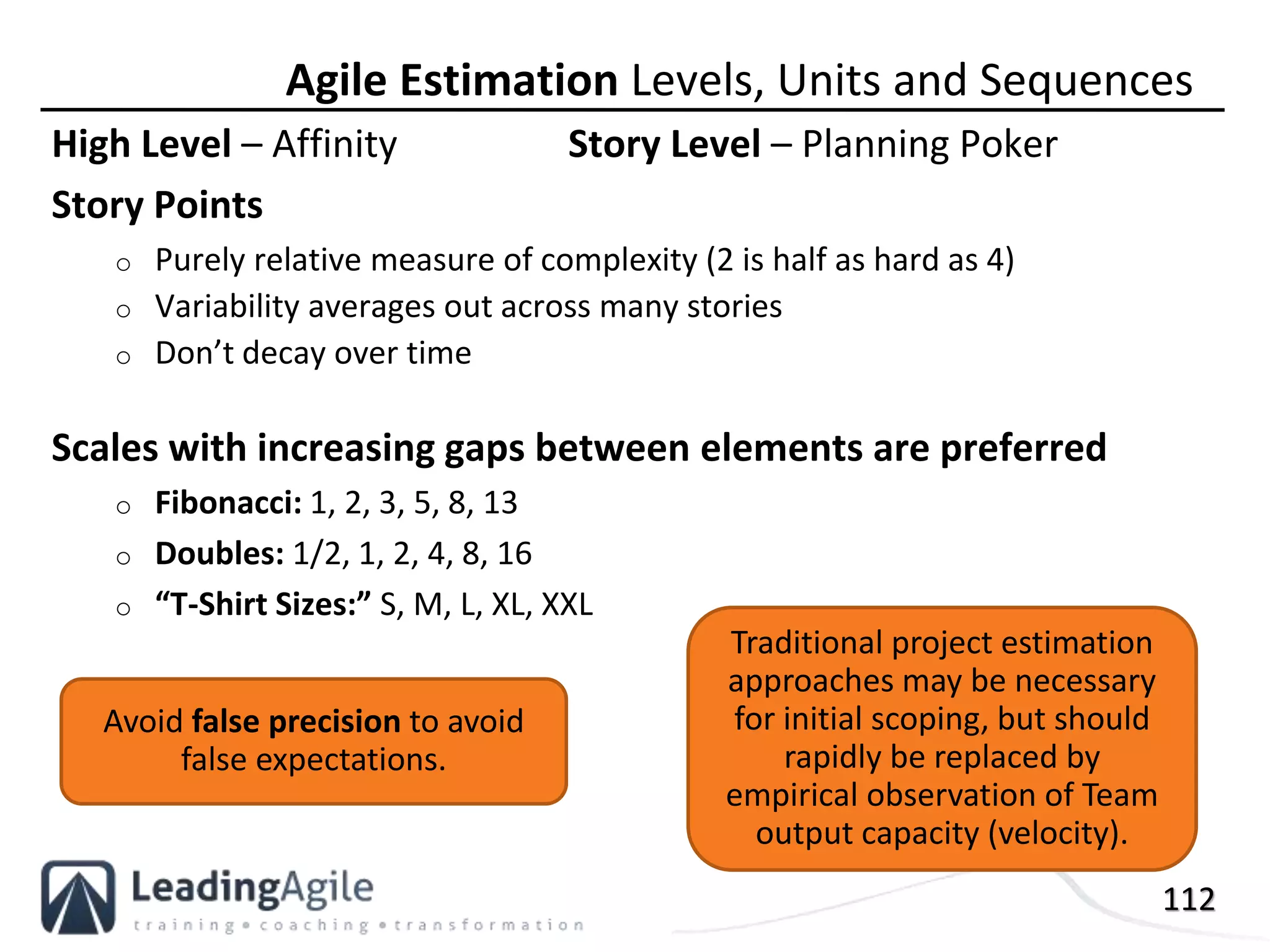 112
High Level – Affinity Story Level – Planning Poker
Story Points
o Purely relative measure of complexity (2 is half as hard as 4)
o Variability averages out across many stories
o Don’t decay over time
Scales with increasing gaps between elements are preferred
o Fibonacci: 1, 2, 3, 5, 8, 13
o Doubles: 1/2, 1, 2, 4, 8, 16
o “T-Shirt Sizes:” S, M, L, XL, XXL
Agile Estimation Levels, Units and Sequences
Traditional project estimation
approaches may be necessary
for initial scoping, but should
rapidly be replaced by
empirical observation of Team
output capacity (velocity).
Avoid false precision to avoid
false expectations.
 