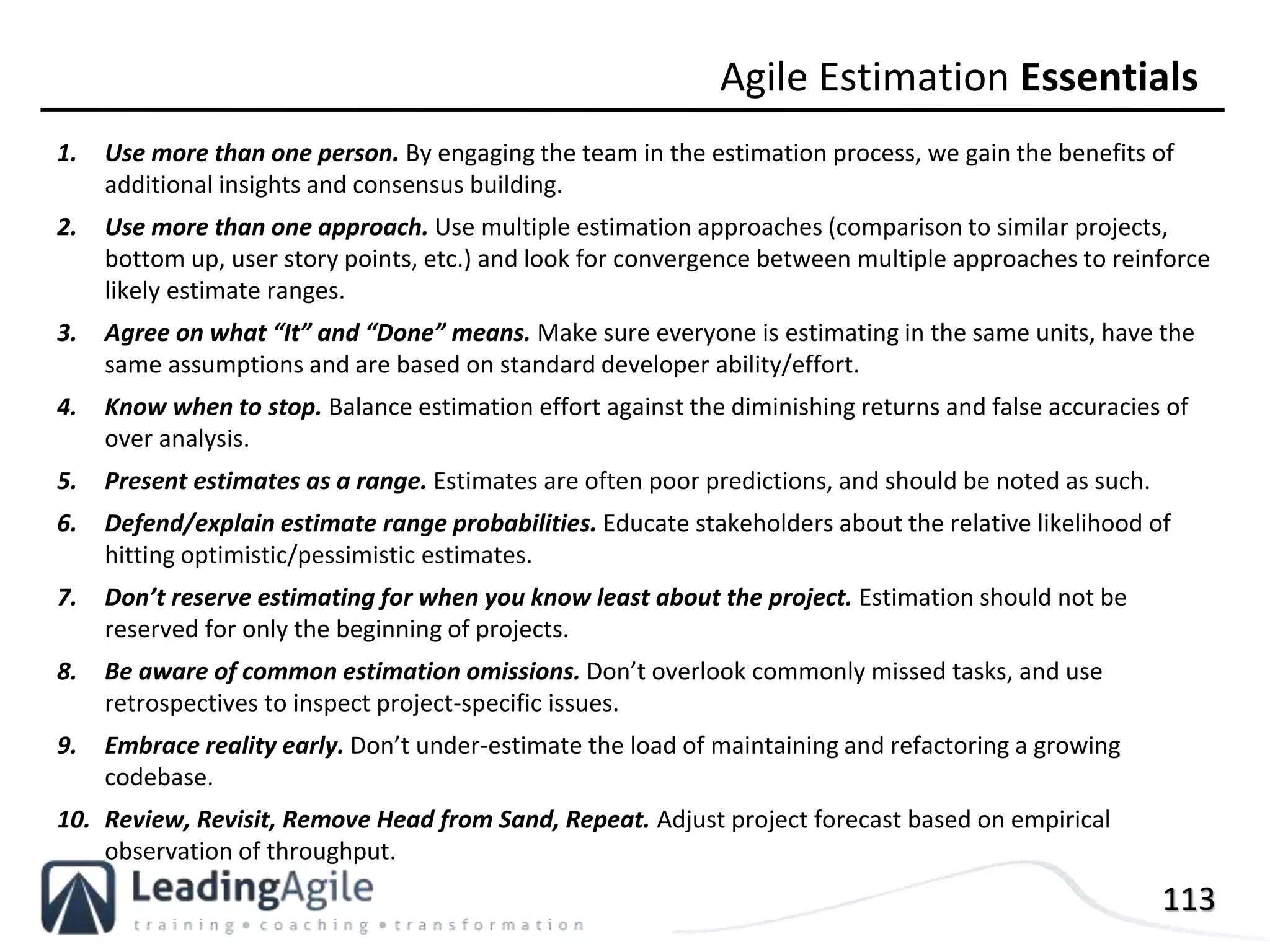 113
1. Use more than one person. By engaging the team in the estimation process, we gain the benefits of
additional insights and consensus building.
2. Use more than one approach. Use multiple estimation approaches (comparison to similar projects,
bottom up, user story points, etc.) and look for convergence between multiple approaches to reinforce
likely estimate ranges.
3. Agree on what “It” and “Done” means. Make sure everyone is estimating in the same units, have the
same assumptions and are based on standard developer ability/effort.
4. Know when to stop. Balance estimation effort against the diminishing returns and false accuracies of
over analysis.
5. Present estimates as a range. Estimates are often poor predictions, and should be noted as such.
6. Defend/explain estimate range probabilities. Educate stakeholders about the relative likelihood of
hitting optimistic/pessimistic estimates.
7. Don’t reserve estimating for when you know least about the project. Estimation should not be
reserved for only the beginning of projects.
8. Be aware of common estimation omissions. Don’t overlook commonly missed tasks, and use
retrospectives to inspect project-specific issues.
9. Embrace reality early. Don’t under-estimate the load of maintaining and refactoring a growing
codebase.
10. Review, Revisit, Remove Head from Sand, Repeat. Adjust project forecast based on empirical
observation of throughput.
Agile Estimation Essentials
 