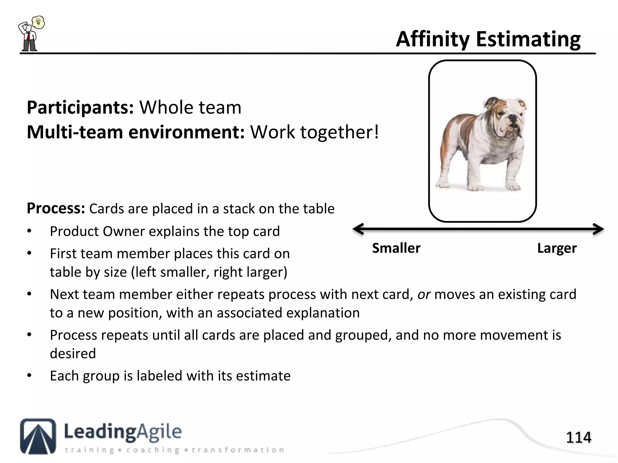114
Participants: Whole team
Multi-team environment: Work together!
Process: Cards are placed in a stack on the table
• Product Owner explains the top card
• First team member places this card on
table by size (left smaller, right larger)
• Next team member either repeats process with next card, or moves an existing card
to a new position, with an associated explanation
• Process repeats until all cards are placed and grouped, and no more movement is
desired
• Each group is labeled with its estimate
Affinity Estimating
Smaller Larger
 