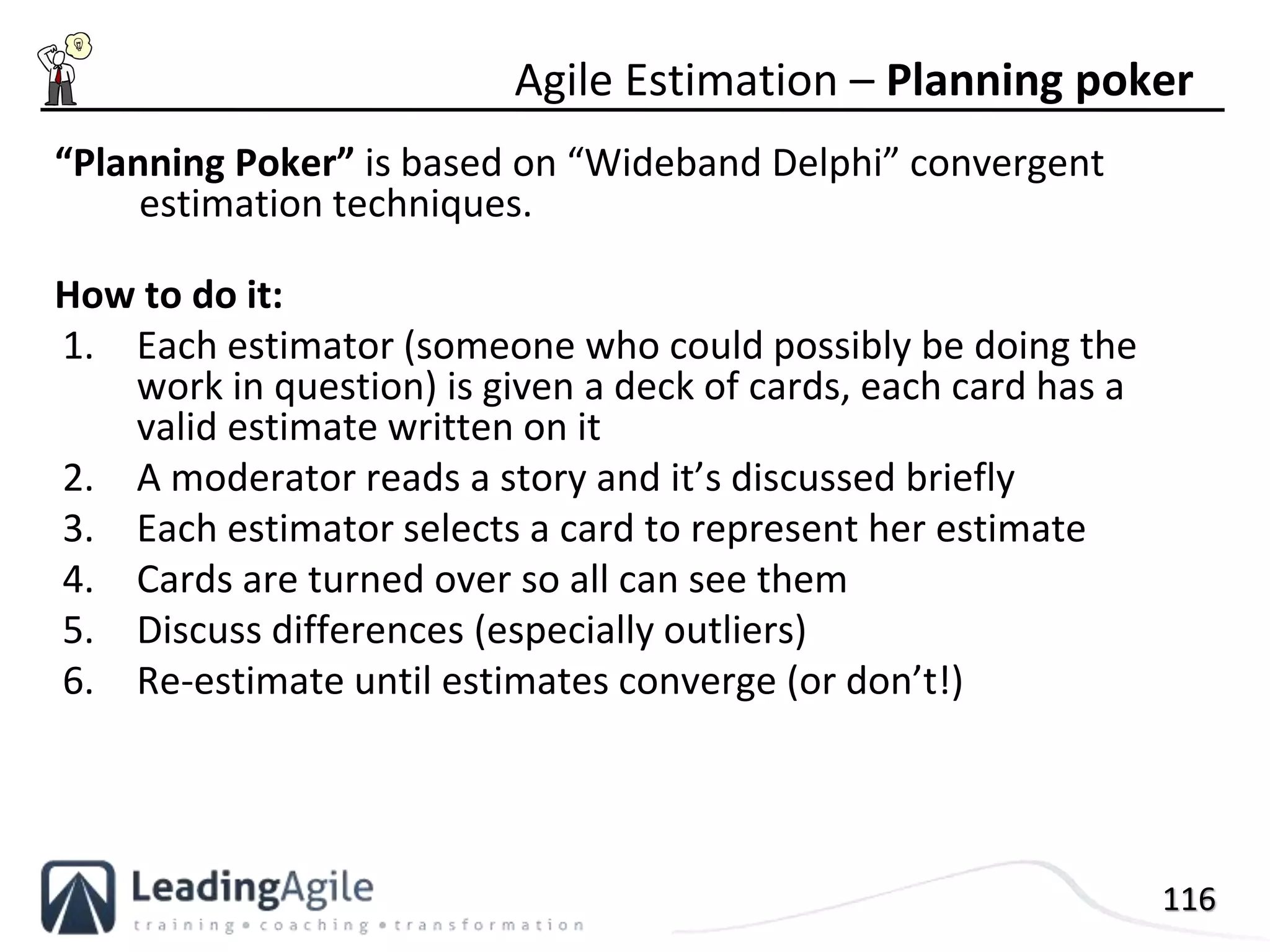 116
“Planning Poker” is based on “Wideband Delphi” convergent
estimation techniques.
How to do it:
1. Each estimator (someone who could possibly be doing the
work in question) is given a deck of cards, each card has a
valid estimate written on it
2. A moderator reads a story and it’s discussed briefly
3. Each estimator selects a card to represent her estimate
4. Cards are turned over so all can see them
5. Discuss differences (especially outliers)
6. Re-estimate until estimates converge (or don’t!)
Agile Estimation – Planning poker
 