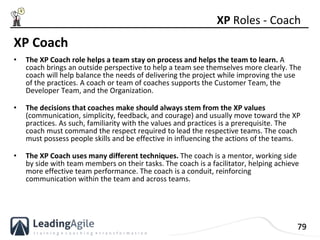 79
XP Coach
• The XP Coach role helps a team stay on process and helps the team to learn. A
coach brings an outside perspe...