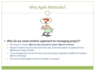 Why Agile Methods?




 Why do we need another approach to managing project?
     The answer is simple: different types of projects require different methods.
     We don’t resolve every issue the exact same way, instead we adjust our approach to be
      effective for unique situation.
     In our everyday lives, we see the value of customizing our approach to different situations,
      often in small ways.
     This same concept applies to how we manage our projects
 