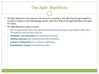 The Agile Manifesto

 The Agile Manifesto came about as the result of a meeting in Feb 2001 that brought together a
  number of software and methodology experts, who then defined the Agile Manifesto and Agile
  Principles.
 The Agile Manifesto reads as follow:
   We are uncovering better ways of developing software by doing it and helping others do it.
     Through this work we have come to:
   Individuals and Interactions over processes and tools.

   Working Software over comprehensive documentation.

   Customer collaboration over contract negotiation.

   Responding to change over following a plan.
 