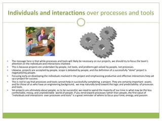 Individuals and interactions over processes and tools




   The message here is that while processes and tools will likely be necessary on our projects, we should try to focus the team's
    attention on the individuals and interactions involved.
   This is because projects are undertaken by people, not tools, and problems get solved by people, not processes.
   Likewise, projects are accepted by people, scope is debated by people, and the definition of a successfully "done" project is
    negotiated by people.
   Focusing early on developing the individuals involved in the project and emphasizing productive and effective interactions help set
    up a project for success.
   This is not to say that processes and tools cannot help in successfully completing a project. They are certainly important assets,
    and for those of us who have an engineering background, we may naturally tend toward the logic and predictability of processes
    and tools.
   Yet projects are ultimately about people, so to be successful, we need to spend the majority of our time in what may be the less
    comfortable, messy, and unpredictable world of people. If you tend toward processes rather than people, the first value of
    "individuals and interactions over processes and tools" is a great reminder of where to focus your time, energy, and passion.
 