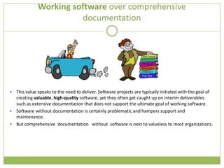 Working software over comprehensive
                         documentation




 This value speaks to the need to deliver. Software projects are typically initiated with the goal of
  creating valuable, high-quality software, yet they often get caught up on interim deliverables
  such as extensive documentation that does not support the ultimate goal of working software.
 Software without documentation is certainly problematic and hampers support and
  maintenance.
 But comprehensive documentation without software is next to valueless to most organizations.
 