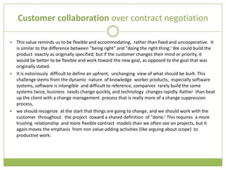 Customer collaboration over contract negotiation

 This value reminds us to be flexible and accommodating, rather than fixed and uncooperative. It
  is similar to the difference between "being right" and "doing the right thing:' We could build the
  product exactly as originally specified, but if the customer changes their mind or priority, it
  would be better to be flexible and work toward the new goal, as opposed to the goal that was
  originally stated.
 It is notoriously difficult to define an upfront, unchanging view of what should be built. This
  challenge stems from the dynamic nature of knowledge worker products, especially software
  systems, software is intangible and difficult to reference, companies rarely build the same
  systems twice, business needs change quickly, and technology changes rapidly. Rather than beat
  up the client with a change management process that is really more of a change suppression
  process,
 we should recognize at the start that things are going to change, and we should work with the
  customer throughout the project toward a shared definition of "done:' This requires a more
  trusting relationship and more flexible contract models than we often see on projects, but it
  again moves the emphasis from non value-adding activities (like arguing about scope) to
  productive work.
 