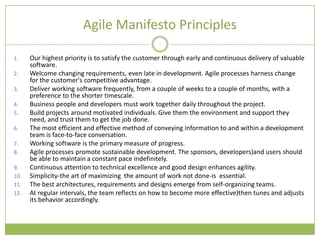 Agile Manifesto Principles

1.    Our highest priority is to satisfy the customer through early and continuous delivery of valuable
      software.
2.    Welcome changing requirements, even late in development. Agile processes harness change
      for the customer's competitive advantage.
3.    Deliver working software frequently, from a couple of weeks to a couple of months, with a
      preference to the shorter timescale.
4.    Business people and developers must work together daily throughout the project.
5.    Build projects around motivated individuals. Give them the environment and support they
      need, and trust them to get the job done.
6.    The most efficient and effective method of conveying information to and within a development
      team is face-to-face conversation.
7.    Working software is the primary measure of progress.
8.    Agile processes promote sustainable development. The sponsors, developers)and users should
      be able to maintain a constant pace indefinitely.
9.    Continuous attention to technical excellence and good design enhances agility.
10.   Simplicity-the art of maximizing the amount of work not done-is essential.
11.   The best architectures, requirements and designs emerge from self-organizing teams.
12.   At regular intervals, the team reflects on how to become more effective)then tunes and adjusts
      its behavior accordingly.
 