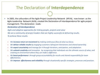 The Declaration of Interdependence

   In 2005, the cofounders of the Agile Project Leadership Network (APLN), now known as the
    Agile Leadership Network (ALN), created the Declaration of Interdependence for agile project
    management. This declaration reads:
    Declaration of Interdependence
    Agile and adaptive approaches for linking people, projects and value
    We are a community of project leaders that are highly successful at delivering results.
    To achieve these results:

       We increase return on investment by making continuous flow of value our focus.
       We deliver reliable results by engaging customers infrequent interactions and shared ownership.
       We expect uncertainty and manage for it through iterations, anticipation, and adaptation.
       We unleash creativity and innovation by recognizing that individuals are the ultimate source of value, and
        creating an environment where they can make a difference.
       We boost performance through group accountability for results and shared responsibility for team
        effectiveness.
       We improve effectiveness and reliability through situationally specific strategies, processes and practices.
 