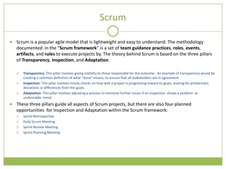 Scrum

   Scrum is a popular agile model that is lightweight and easy to understand. The methodology
    documented in the “Scrum framework" is a set of team guidance practices, roles, events,
    artifacts, and rules to execute projects by. The theory behind Scrum is based on the three pillars
    of Transparency, Inspection, and Adaptation:

       Transparency: This pillar involves giving visibility to those responsible for the outcome. An example of transparency would be
        creating a common definition of what "done" means, to ensure that all stakeholders are in agreement.
       Inspection: This pillar involves timely checks on how well a project is progressing toward its goals, looking for problematic
        deviations or differences from the goals.
       Adaptation: This pillar involves adjusting a process to minimize further issues if an inspection shows a problem or
        undesirable trend.
   These three pillars guide all aspects of Scrum projects, but there are also four planned
    opportunities for Inspection and Adaptation within the Scrum framework:
       Sprint Retrospective
       Daily Scrum Meeting
       Sprint Review Meeting
       Sprint Planning Meeting
 