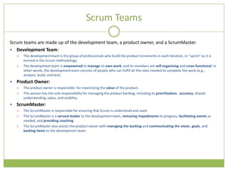 Scrum Teams

Scrum teams are made up of the development team, a product owner, and a ScrumMaster.
 Development Team:
       The development team is the group of professionals who build the product increments in each iteration, or "sprint" as it is
        termed in the Scrum methodology.
       The development team is empowered to manage its own work, and its members are self-organizing and cross-functional. In
        other words, the development team consists of people who can fulfill all the roles needed to complete the work (e.g.,
        analysis, build, and test).
   Product Owner:
       The product owner is responsible for maximizing the value of the product.
       This person has the sole responsibility for managing the product backlog, including its prioritization, accuracy, shared
        understanding, value, and visibility.
   ScrumMaster:
       The ScrumMaster is responsible for ensuring that Scrum is understood and used.
       The ScrumMaster is a servant leader to the development team, removing impediments to progress, facilitating events as
        needed, and providing coaching.
       The ScrumMaster also assists the product owner with managing the backlog and communicating the vision, goals, and
        backlog items to the development team.
 