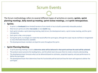 Scrum Events

The Scrum methodology refers to several different types of activities or events, sprints, sprint
planning meetings, daily stand-up meeting, sprint review meetings, and sprint retrospectives.
 Sprints:
       A sprint is a timeboxed (time-limited) iteration of one month or less to build a potentially releasable product.
       Most Scrum sprints are either two weeks or one month long.
       Each sprint includes a sprint planning meeting, daily Scrum, the development work, a sprint review meeting, and the sprint
        retrospective.
       Each sprint is like a mini project.
       During the sprint, no changes are made that would affect the sprint goal, although the scope may be clarified or renegotiated
        as new information becomes available.
       The development team members are kept the same throughout the sprint.


   Sprint Planning Meeting:
       A sprint planning meeting is used to determine what will be delivered in that sprint and how the work will be achieved.
       The product owner presents the backlog items, and the whole team discusses them to create a shared understanding.
       The development team forecasts what can be delivered based on estimates, projected capacity, and past performance to
        define the sprint goal.
       The development team then determines how this functionality will be built and how the team will organize to deliver the
        sprint goal.
 