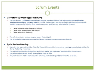 Scrum Events

 Daily Stand-up Meeting (Daily Scrum):
     The daily Scrum is a 15-minute timeboxed daily meeting. During this meeting, the development team synchronizes
      activities, communicates, and raises issues. It is held at the same place and time, and each development team member
      provides answers to the following three questions about the work he or she is doing during the sprint:

         1. What has been achieved since the last meeting?
         2. What will be done before the next meeting?
         3. What obstacles are in the way?


     The daily Scrum s used to assess progress toward the sprint goal.
     The ScrumMaster makes sure these meetings happen and helps remove any identified obstacles.


 Sprint Review Meeting:
     A sprint review is a meeting held at the end of the sprint to inspect the increment, or evolving product, that was built and to
      change the backlog if necessary.
     The development team demonstrates the work that is "done" and answers any questions about the increment..
     The product owner decides what is done and what is not yet done.
     The product owner and the team discuss the remaining product backlog and determine what to do next.
 