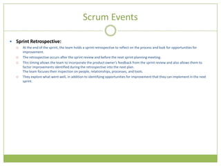 Scrum Events

 Sprint Retrospective:
     At the end of the sprint, the team holds a sprint retrospective to reflect on the process and look for opportunities for
      improvement.
     The retrospective occurs after the sprint review and before the next sprint planning meeting.
     This timing allows the team to incorporate the product owner’s feedback from the sprint review and also allows them to
      factor improvements identified during the retrospective into the next plan.
      The team focuses their inspection on people, relationships, processes, and tools.
     They explore what went well, in addition to identifying opportunities for improvement that they can implement in the next
      sprint.
 